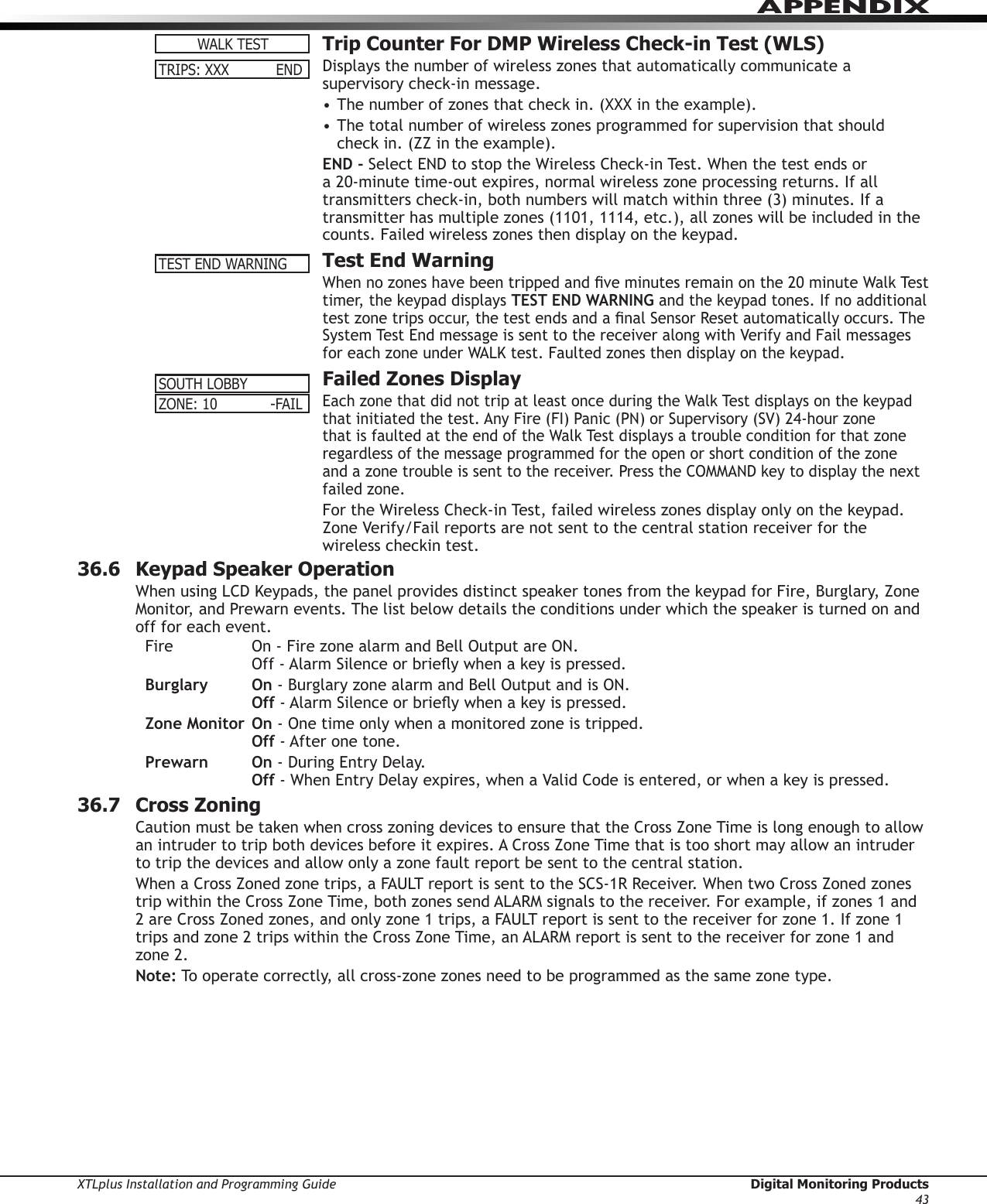 XTLplus Installation and Programming Guide  Digital Monitoring Products43APPENDIX  Trip Counter For DMP Wireless Check-in Test (WLS)Displays the number of wireless zones that automatically communicate a supervisory check-in message.• The number of zones that check in. (XXX in the example).• The total number of wireless zones programmed for supervision that should check in. (ZZ in the example).END - Select END to stop the Wireless Check-in Test. When the test ends or a 20-minute time-out expires, normal wireless zone processing returns. If all transmitters check-in, both numbers will match within three (3) minutes. If a transmitter has multiple zones (1101, 1114, etc.), all zones will be included in the counts. Failed wireless zones then display on the keypad.  Test End WarningWhen no zones have been tripped and ve minutes remain on the 20 minute Walk Test timer, the keypad displays TEST END WARNING and the keypad tones. If no additional test zone trips occur, the test ends and a nal Sensor Reset automatically occurs. The System Test End message is sent to the receiver along with Verify and Fail messages for each zone under WALK test. Faulted zones then display on the keypad.  Failed Zones DisplayEach zone that did not trip at least once during the Walk Test displays on the keypad that initiated the test. Any Fire (FI) Panic (PN) or Supervisory (SV) 24-hour zone that is faulted at the end of the Walk Test displays a trouble condition for that zone regardless of the message programmed for the open or short condition of the zone and a zone trouble is sent to the receiver. Press the COMMAND key to display the next failed zone.For the Wireless Check-in Test, failed wireless zones display only on the keypad. Zone Verify/Fail reports are not sent to the central station receiver for the wireless checkin test.36.6  Keypad Speaker OperationWhen using LCD Keypads, the panel provides distinct speaker tones from the keypad for Fire, Burglary, Zone Monitor, and Prewarn events. The list below details the conditions under which the speaker is turned on and off for each event.Fire    On - Fire zone alarm and Bell Output are ON.     Off - Alarm Silence or briey when a key is pressed.Burglary On - Burglary zone alarm and Bell Output and is ON.    Off - Alarm Silence or briey when a key is pressed.Zone Monitor On - One time only when a monitored zone is tripped.    Off - After one tone.Prewarn On - During Entry Delay.    Off - When Entry Delay expires, when a Valid Code is entered, or when a key is pressed.36.7  Cross ZoningCaution must be taken when cross zoning devices to ensure that the Cross Zone Time is long enough to allow an intruder to trip both devices before it expires. A Cross Zone Time that is too short may allow an intruder to trip the devices and allow only a zone fault report be sent to the central station.When a Cross Zoned zone trips, a FAULT report is sent to the SCS-1R Receiver. When two Cross Zoned zones trip within the Cross Zone Time, both zones send ALARM signals to the receiver. For example, if zones 1 and 2 are Cross Zoned zones, and only zone 1 trips, a FAULT report is sent to the receiver for zone 1. If zone 1 trips and zone 2 trips within the Cross Zone Time, an ALARM report is sent to the receiver for zone 1 and zone 2.Note: To operate correctly, all cross-zone zones need to be programmed as the same zone type.WALKTESTTRIPS:XXX  ENDTEST END WARNINGSOUTHLOBBYZONE:10  -FAIL