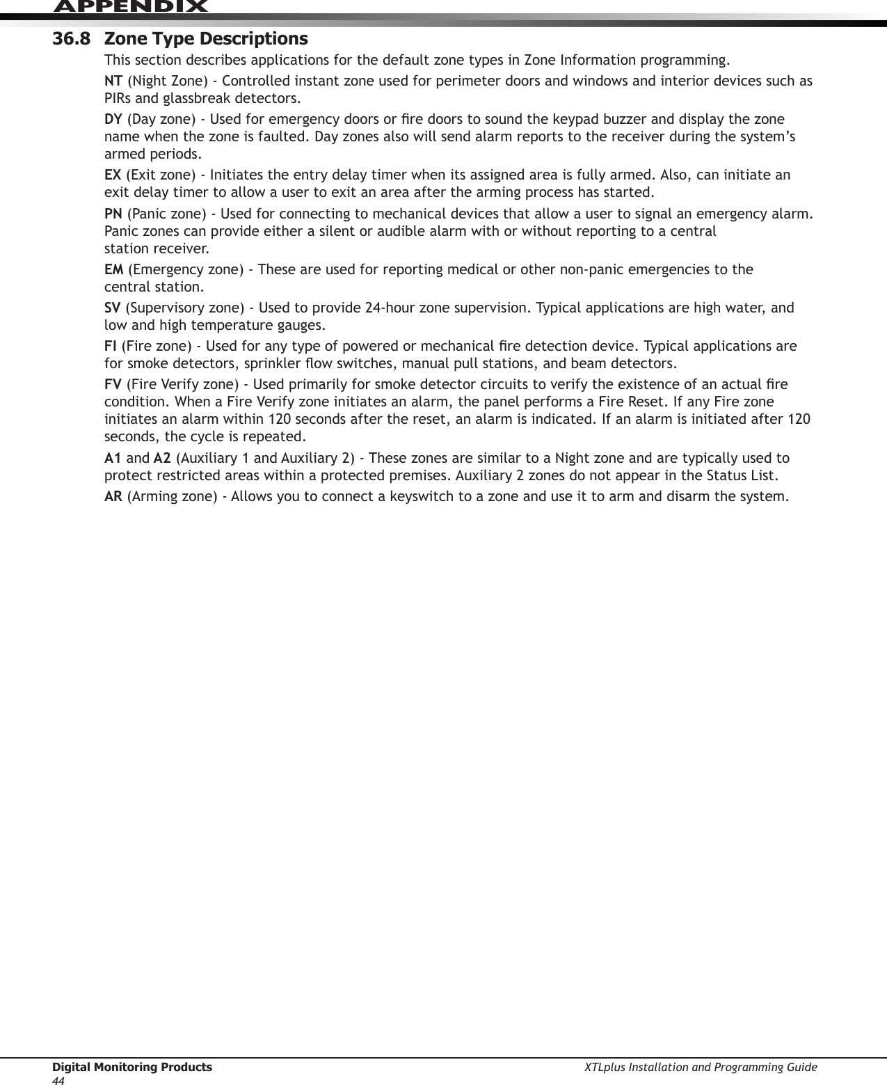Digital Monitoring Products XTLplus Installation and Programming Guide44APPENDIX36.8  Zone Type DescriptionsThis section describes applications for the default zone types in Zone Information programming.NT (Night Zone) - Controlled instant zone used for perimeter doors and windows and interior devices such as PIRs and glassbreak detectors.DY (Day zone) - Used for emergency doors or re doors to sound the keypad buzzer and display the zone name when the zone is faulted. Day zones also will send alarm reports to the receiver during the system’s armed periods.EX (Exit zone) - Initiates the entry delay timer when its assigned area is fully armed. Also, can initiate an exit delay timer to allow a user to exit an area after the arming process has started.PN (Panic zone) - Used for connecting to mechanical devices that allow a user to signal an emergency alarm. Panic zones can provide either a silent or audible alarm with or without reporting to a central  station receiver.EM (Emergency zone) - These are used for reporting medical or other non-panic emergencies to the  central station.SV (Supervisory zone) - Used to provide 24-hour zone supervision. Typical applications are high water, and low and high temperature gauges.FI (Fire zone) - Used for any type of powered or mechanical re detection device. Typical applications are for smoke detectors, sprinkler ow switches, manual pull stations, and beam detectors.FV (Fire Verify zone) - Used primarily for smoke detector circuits to verify the existence of an actual re condition. When a Fire Verify zone initiates an alarm, the panel performs a Fire Reset. If any Fire zone initiates an alarm within 120 seconds after the reset, an alarm is indicated. If an alarm is initiated after 120 seconds, the cycle is repeated.A1 and A2 (Auxiliary 1 and Auxiliary 2) - These zones are similar to a Night zone and are typically used to protect restricted areas within a protected premises. Auxiliary 2 zones do not appear in the Status List.AR (Arming zone) - Allows you to connect a keyswitch to a zone and use it to arm and disarm the system.