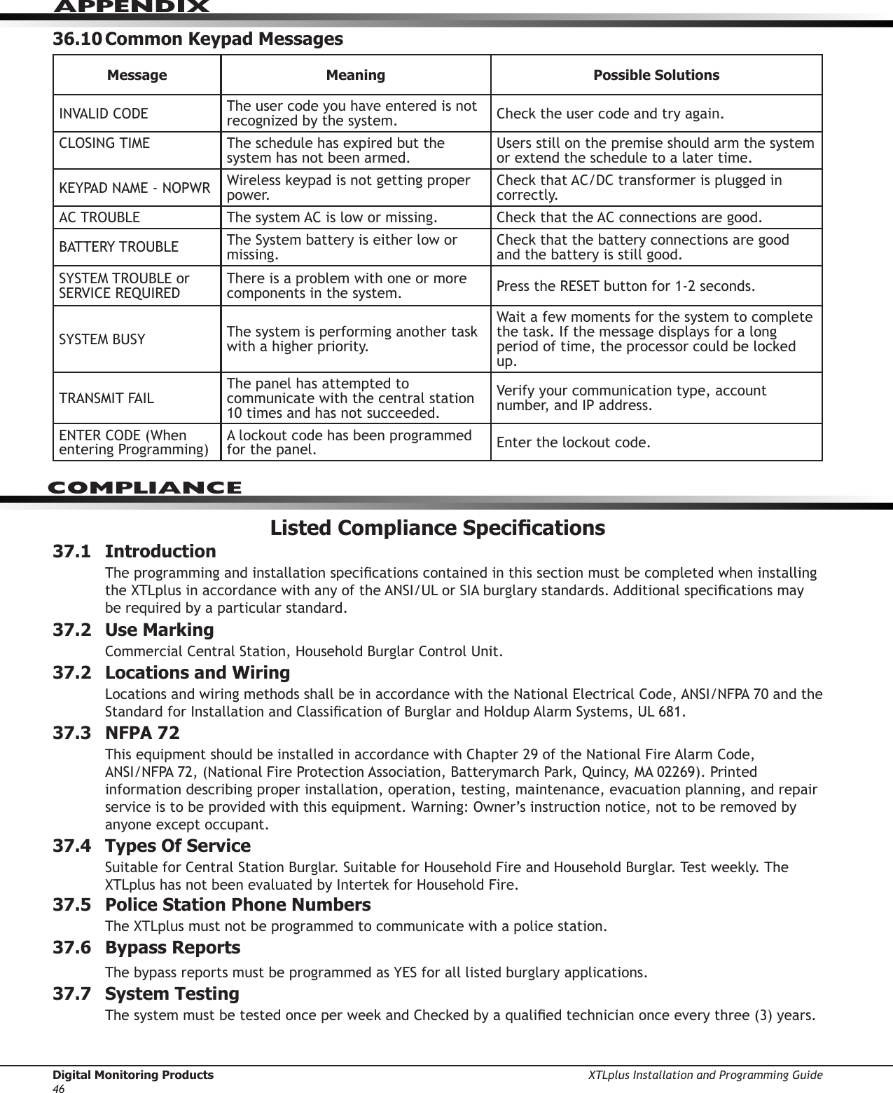 Digital Monitoring Products XTLplus Installation and Programming Guide46APPENDIX36.10 Common Keypad MessagesMessage Meaning Possible SolutionsINVALID CODE The user code you have entered is not recognized by the system. Check the user code and try again.CLOSING TIME  The schedule has expired but the system has not been armed.Users still on the premise should arm the system or extend the schedule to a later time.KEYPAD NAME - NOPWR Wireless keypad is not getting proper power.Check that AC/DC transformer is plugged in correctly.AC TROUBLE The system AC is low or missing. Check that the AC connections are good.BATTERY TROUBLE The System battery is either low or missing.Check that the battery connections are good and the battery is still good.SYSTEM TROUBLE or SERVICE REQUIREDThere is a problem with one or more components in the system. Press the RESET button for 1-2 seconds.SYSTEM BUSY The system is performing another task with a higher priority.Wait a few moments for the system to complete the task. If the message displays for a long period of time, the processor could be locked up.TRANSMIT FAILThe panel has attempted to communicate with the central station 10 times and has not succeeded.Verify your communication type, account number, and IP address.ENTER CODE (When entering Programming)A lockout code has been programmed for the panel. Enter the lockout code.Listed Compliance Specications37.1 IntroductionThe programming and installation specications contained in this section must be completed when installing the XTLplus in accordance with any of the ANSI/UL or SIA burglary standards. Additional specications may be required by a particular standard.37.2  Use MarkingCommercial Central Station, Household Burglar Control Unit.37.2  Locations and WiringLocations and wiring methods shall be in accordance with the National Electrical Code, ANSI/NFPA 70 and the Standard for Installation and Classication of Burglar and Holdup Alarm Systems, UL 681.37.3  NFPA 72This equipment should be installed in accordance with Chapter 29 of the National Fire Alarm Code,  ANSI/NFPA 72, (National Fire Protection Association, Batterymarch Park, Quincy, MA 02269). Printed information describing proper installation, operation, testing, maintenance, evacuation planning, and repair service is to be provided with this equipment. Warning: Owner’s instruction notice, not to be removed by anyone except occupant.37.4  Types Of ServiceSuitable for Central Station Burglar. Suitable for Household Fire and Household Burglar. Test weekly. The XTLplus has not been evaluated by Intertek for Household Fire.37.5  Police Station Phone NumbersThe XTLplus must not be programmed to communicate with a police station.37.6  Bypass ReportsThe bypass reports must be programmed as YES for all listed burglary applications.37.7  System TestingThe system must be tested once per week and Checked by a qualied technician once every three (3) years.COMPLIANCE