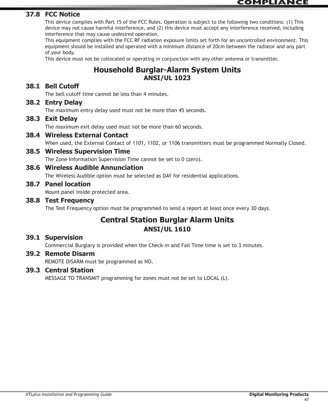 XTLplus Installation and Programming Guide  Digital Monitoring Products47COMPLIANCE37.8  FCC NoticeThis device complies with Part 15 of the FCC Rules. Operation is subject to the following two conditions: (1) This device may not cause harmful interference, and (2) this device must accept any interference received, including interference that may cause undesired operation.This equipment complies with the FCC RF radiation exposure limits set forth for an uncontrolled environment. This equipment should be installed and operated with a minimum distance of 20cm between the radiator and any part of your body. This device must not be collocated or operating in conjunction with any other antenna or transmitter.Household Burglar-Alarm System Units ANSI/UL 102338.1  Bell CutoffThe bell cutoff time cannot be less than 4 minutes.38.2  Entry DelayThe maximum entry delay used must not be more than 45 seconds.38.3  Exit DelayThe maximum exit delay used must not be more than 60 seconds.38.4  Wireless External ContactWhen used, the External Contact of 1101, 1102, or 1106 transmitters must be programmed Normally Closed.38.5  Wireless Supervision TimeThe Zone Information Supervision Time cannot be set to 0 (zero).38.6  Wireless Audible AnnunciationThe Wireless Audible option must be selected as DAY for residential applications.38.7  Panel locationMount panel inside protected area.38.8  Test FrequencyThe Test Frequency option must be programmed to send a report at least once every 30 days.Central Station Burglar Alarm Units ANSI/UL 161039.1 SupervisionCommercial Burglary is provided when the Check-in and Fail Time time is set to 3 minutes.39.2  Remote DisarmREMOTE DISARM must be programmed as NO.39.3  Central StationMESSAGE TO TRANSMIT programming for zones must not be set to LOCAL (L).