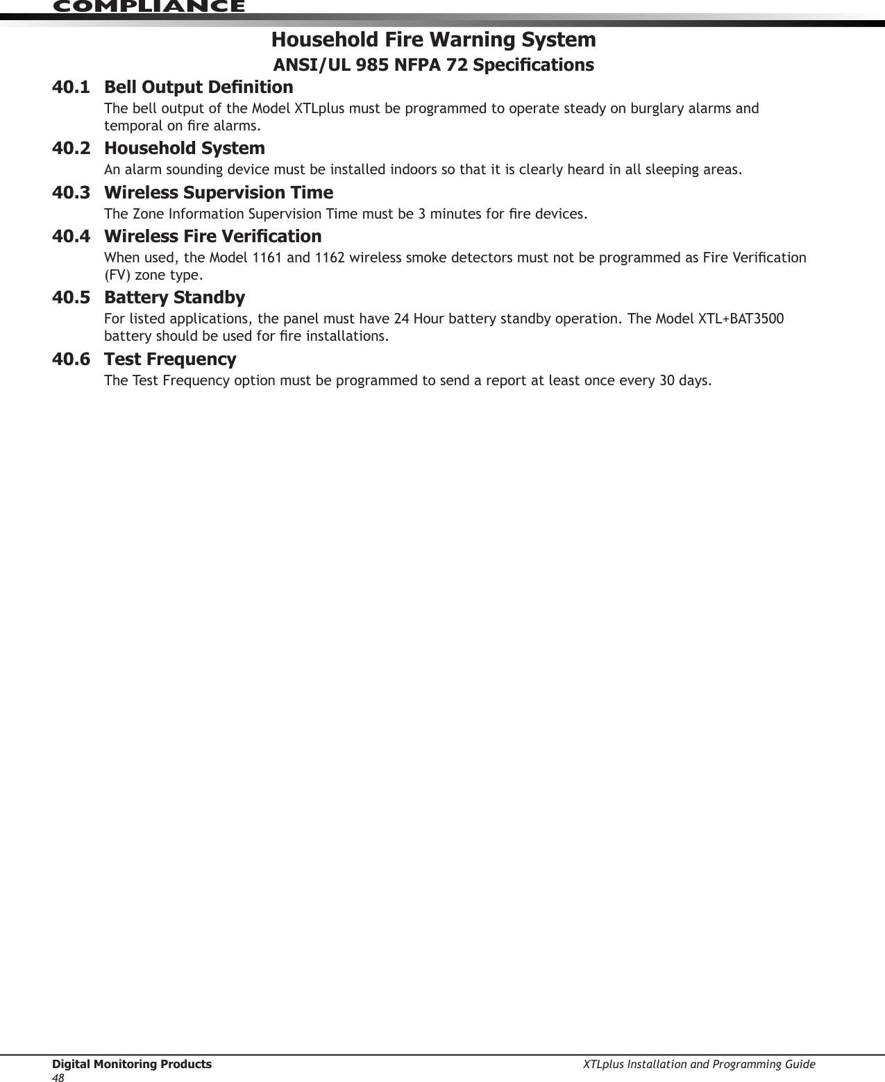 Digital Monitoring Products XTLplus Installation and Programming Guide48COMPLIANCEHousehold Fire Warning System ANSI/UL 985 NFPA 72 Specications40.1  Bell Output DenitionThe bell output of the Model XTLplus must be programmed to operate steady on burglary alarms and temporal on re alarms. 40.2  Household SystemAn alarm sounding device must be installed indoors so that it is clearly heard in all sleeping areas.40.3  Wireless Supervision TimeThe Zone Information Supervision Time must be 3 minutes for re devices.40.4  Wireless Fire VericationWhen used, the Model 1161 and 1162 wireless smoke detectors must not be programmed as Fire Verication (FV) zone type. 40.5  Battery StandbyFor listed applications, the panel must have 24 Hour battery standby operation. The Model XTL+BAT3500 battery should be used for re installations.40.6  Test FrequencyThe Test Frequency option must be programmed to send a report at least once every 30 days.