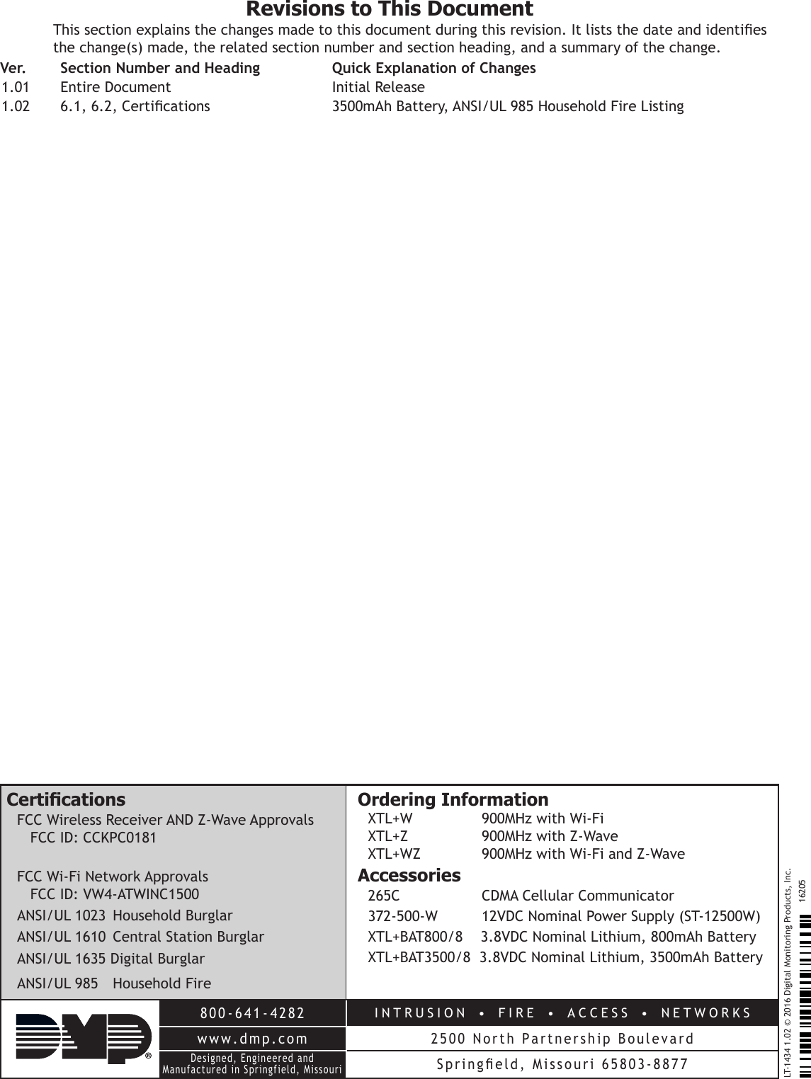 800-641-4282INTRUSION  •  FIRE  •  ACCESS  •  NETWORKSwww.dmp.com 2500 North Partnership BoulevardDesigned, Engineered and Manufactured in Springfield, MissouriSpringeld,  Missouri  65803-8877LT-1434 1.02 © 2016 Digital Monitoring Products, Inc.16205CerticationsFCC Wireless Receiver AND Z-Wave Approvals FCC ID: CCKPC0181 FCC Wi-Fi Network Approvals FCC ID: VW4-ATWINC1500ANSI/UL 1023  Household BurglarANSI/UL 1610  Central Station BurglarANSI/UL 1635 Digital BurglarANSI/UL 985  Household FireOrdering InformationXTL+W       900MHz with Wi-FiXTL+Z       900MHz with Z-WaveXTL+WZ       900MHz with Wi-Fi and Z-WaveAccessories265C         CDMA Cellular Communicator 372-500-W       12VDC Nominal Power Supply (ST-12500W)XTL+BAT800/8    3.8VDC Nominal Lithium, 800mAh BatteryXTL+BAT3500/8  3.8VDC Nominal Lithium, 3500mAh BatteryRevisions to This DocumentThis section explains the changes made to this document during this revision. It lists the date and identies the change(s) made, the related section number and section heading, and a summary of the change.Ver.    Section Number and Heading  Quick Explanation of Changes1.01  Entire Document  Initial Release1.02  6.1, 6.2, Certications  3500mAh Battery, ANSI/UL 985 Household Fire Listing