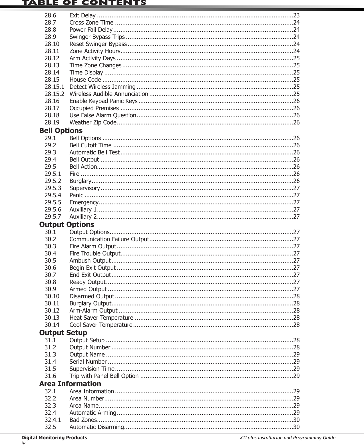 Digital Monitoring Products XTLplus Installation and Programming GuideivTABLE OF CONTENTS28.6  Exit Delay .............................................................................................................2328.7  Cross Zone Time ...................................................................................................2428.8  Power Fail Delay ....................................................................................................2428.9 SwingerBypassTrips .............................................................................................2428.10 ResetSwingerBypass ............................................................................................2428.11  Zone Activity Hours ................................................................................................2428.12  Arm Activity Days ..................................................................................................2528.13 TimeZoneChanges ...............................................................................................2528.14  Time Display .........................................................................................................2528.15  House Code ..........................................................................................................2528.15.1 DetectWirelessJamming .......................................................................................2528.15.2  Wireless Audible Annunciation ................................................................................2528.16  Enable Keypad Panic Keys ......................................................................................2628.17 OccupiedPremises ................................................................................................2628.18 UseFalseAlarmQuestion .......................................................................................2628.19 WeatherZipCode ..................................................................................................26Bell Options29.1 BellOptions ..........................................................................................................2629.2  Bell Cutoff Time ....................................................................................................2629.3  Automatic Bell Test ................................................................................................2629.4 BellOutput ...........................................................................................................2629.5  Bell Action.............................................................................................................2629.5.1 Fire ......................................................................................................................2629.5.2 Burglary ................................................................................................................2629.5.3 Supervisory ...........................................................................................................2729.5.4 Panic ....................................................................................................................2729.5.5 Emergency ............................................................................................................2729.5.6  Auxiliary 1 .............................................................................................................2729.5.7  Auxiliary 2 .............................................................................................................27Output Options30.1 OutputOptions ......................................................................................................2730.2 CommunicationFailureOutput ................................................................................2730.3 FireAlarmOutput ..................................................................................................2730.4 FireTroubleOutput................................................................................................2730.5 AmbushOutput .....................................................................................................2730.6 BeginExitOutput ..................................................................................................2730.7 EndExitOutput .....................................................................................................2730.8 ReadyOutput ........................................................................................................2730.9 ArmedOutput .......................................................................................................2730.10 DisarmedOutput ...................................................................................................2830.11 BurglaryOutput .....................................................................................................2830.12 Arm-AlarmOutput .................................................................................................2830.13  Heat Saver Temperature ........................................................................................2830.14  Cool Saver Temperature .........................................................................................28Output Setup31.1 OutputSetup ........................................................................................................2831.2 OutputNumber .....................................................................................................2831.3 OutputName ........................................................................................................2931.4  Serial Number .......................................................................................................2931.5  Supervision Time ...................................................................................................2931.6 TripwithPanelBellOption .....................................................................................29Area Information32.1  Area Information ...................................................................................................2932.2  Area Number .........................................................................................................2932.3  Area Name ............................................................................................................2932.4 AutomaticArming ..................................................................................................2932.4.1  Bad Zones .............................................................................................................3032.5 AutomaticDisarming ..............................................................................................30