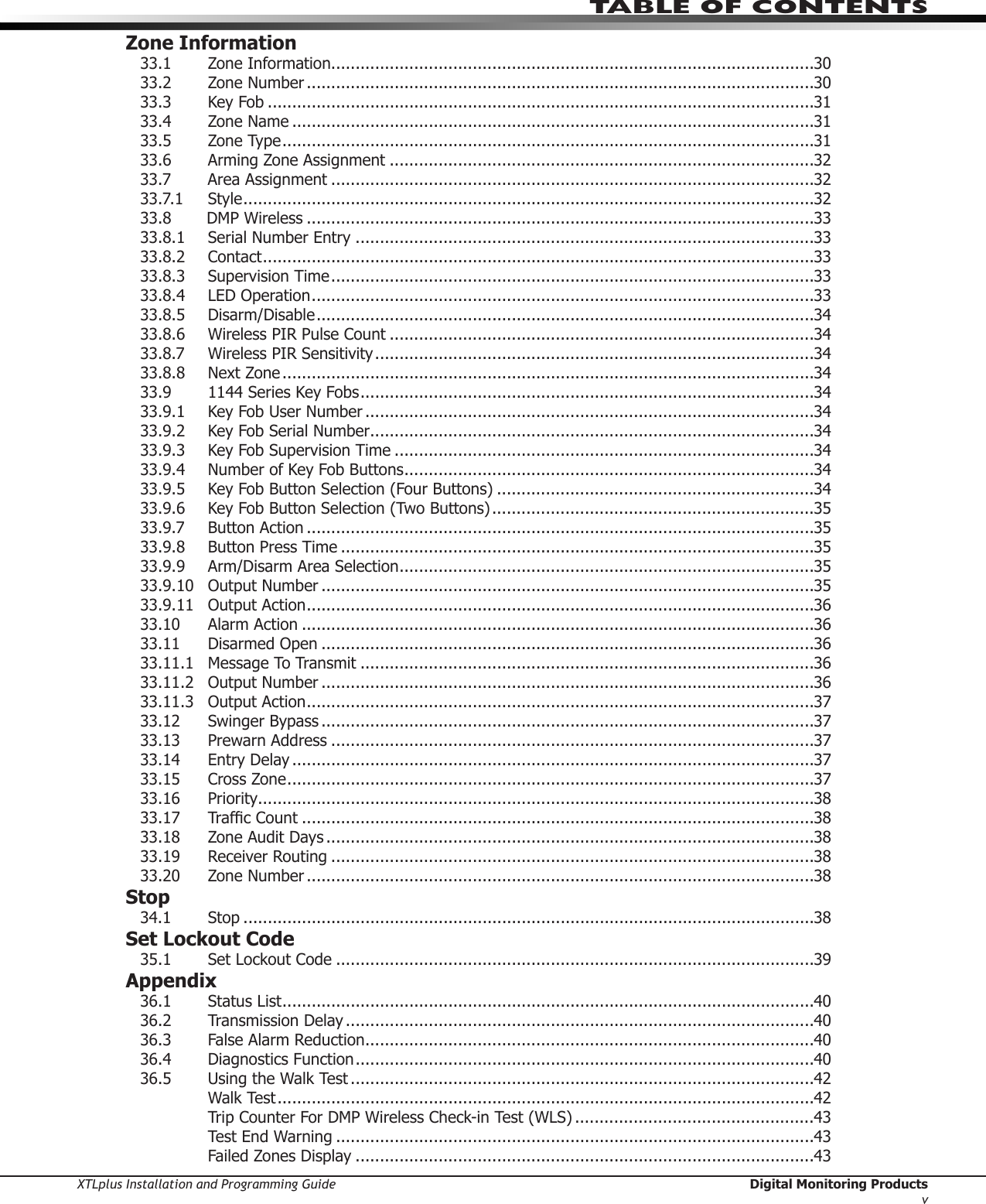 XTLplus Installation and Programming Guide  Digital Monitoring ProductsvTABLE OF CONTENTSZone Information33.1  Zone Information ...................................................................................................3033.2  Zone Number ........................................................................................................3033.3  Key Fob ................................................................................................................3133.4  Zone Name ...........................................................................................................3133.5  Zone Type .............................................................................................................3133.6 ArmingZoneAssignment .......................................................................................3233.7 AreaAssignment ...................................................................................................3233.7.1 Style .....................................................................................................................3233.8       DMP Wireless ........................................................................................................3333.8.1  Serial Number Entry ..............................................................................................3333.8.2 Contact .................................................................................................................3333.8.3  Supervision Time ...................................................................................................3333.8.4 LEDOperation .......................................................................................................3333.8.5 Disarm/Disable ......................................................................................................3433.8.6  Wireless PIR Pulse Count .......................................................................................3433.8.7  Wireless PIR Sensitivity ..........................................................................................3433.8.8  Next Zone .............................................................................................................3433.9  1144 Series Key Fobs .............................................................................................3433.9.1 KeyFobUserNumber ............................................................................................3433.9.2  Key Fob Serial Number ...........................................................................................3433.9.3  Key Fob Supervision Time ......................................................................................3433.9.4  Number of Key Fob Buttons ....................................................................................3433.9.5  Key Fob Button Selection (Four Buttons) .................................................................3433.9.6  Key Fob Button Selection (Two Buttons) ..................................................................3533.9.7  Button Action ........................................................................................................3533.9.8  Button Press Time .................................................................................................3533.9.9  Arm/Disarm Area Selection .....................................................................................3533.9.10 OutputNumber .....................................................................................................3533.9.11 OutputAction ........................................................................................................3633.10  Alarm Action .........................................................................................................3633.11 DisarmedOpen .....................................................................................................3633.11.1 MessageToTransmit .............................................................................................3633.11.2 OutputNumber .....................................................................................................3633.11.3 OutputAction ........................................................................................................3733.12 SwingerBypass .....................................................................................................3733.13  Prewarn Address ...................................................................................................3733.14  Entry Delay ...........................................................................................................3733.15  Cross Zone ............................................................................................................3733.16 Priority ..................................................................................................................3833.17 TrafcCount .........................................................................................................3833.18  Zone Audit Days ....................................................................................................3833.19 ReceiverRouting ...................................................................................................3833.20  Zone Number ........................................................................................................38Stop34.1 Stop .....................................................................................................................38Set Lockout Code35.1 SetLockoutCode ..................................................................................................39Appendix36.1 StatusList .............................................................................................................4036.2  Transmission Delay ................................................................................................4036.3  False Alarm Reduction ............................................................................................4036.4 DiagnosticsFunction ..............................................................................................4036.5 UsingtheWalkTest ...............................................................................................42  Walk Test ..............................................................................................................42 TripCounterForDMPWirelessCheck-inTest(WLS) .................................................43 TestEndWarning ..................................................................................................43  Failed Zones Display ..............................................................................................43