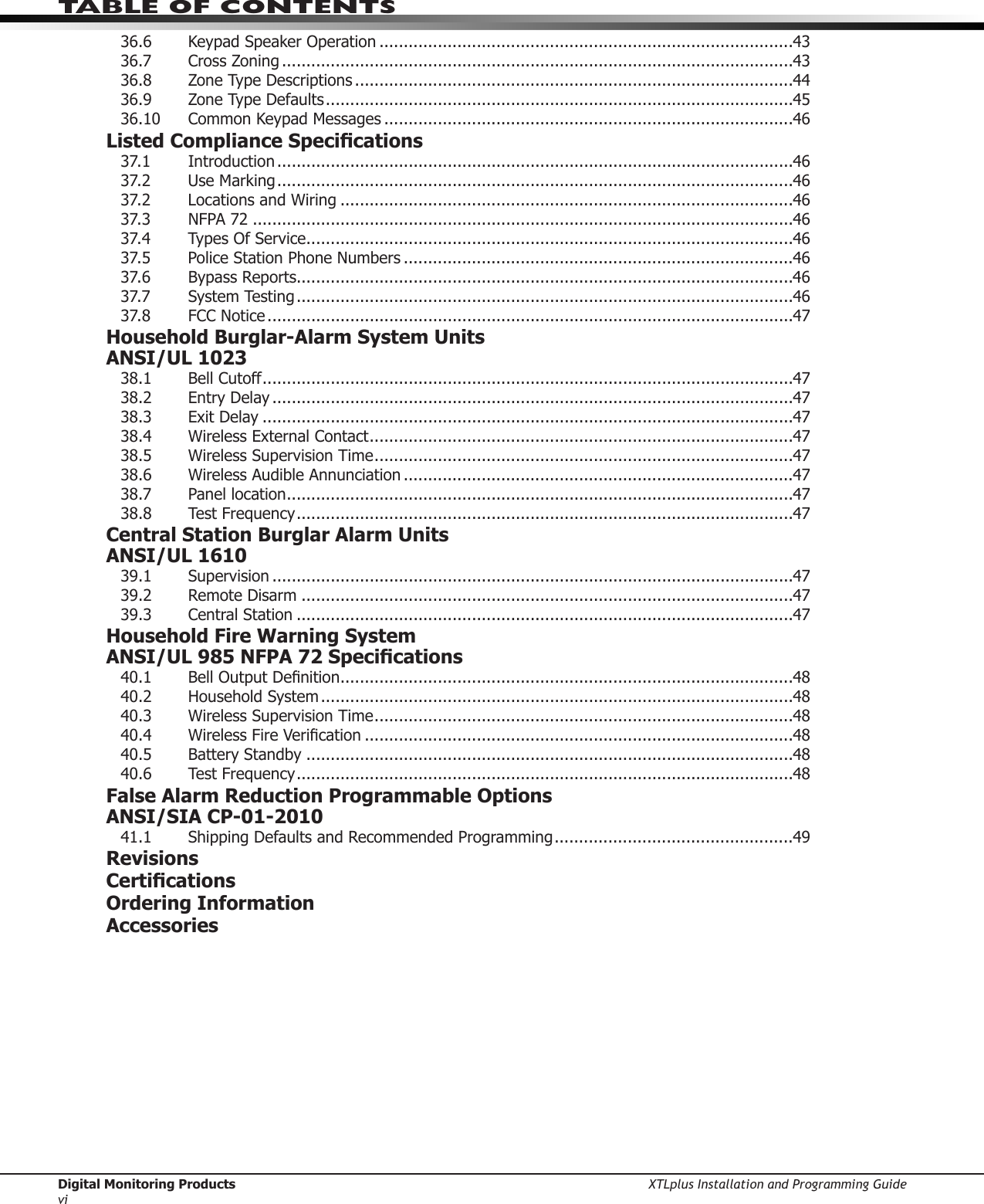 Digital Monitoring Products XTLplus Installation and Programming GuideviTABLE OF CONTENTS36.6 KeypadSpeakerOperation .....................................................................................4336.7 CrossZoning .........................................................................................................4336.8  Zone Type Descriptions ..........................................................................................4436.9  Zone Type Defaults ................................................................................................4536.10 CommonKeypadMessages ....................................................................................46Listed Compliance Specications37.1 Introduction ..........................................................................................................4637.2 UseMarking ..........................................................................................................4637.2 LocationsandWiring .............................................................................................4637.3  NFPA 72 ...............................................................................................................4637.4 TypesOfService ....................................................................................................4637.5 PoliceStationPhoneNumbers ................................................................................4637.6  Bypass Reports......................................................................................................4637.7 SystemTesting ......................................................................................................4637.8  FCC Notice ............................................................................................................47Household Burglar-Alarm System Units ANSI/UL 102338.1  Bell Cutoff .............................................................................................................4738.2  Entry Delay ...........................................................................................................4738.3  Exit Delay .............................................................................................................4738.4  Wireless External Contact .......................................................................................4738.5  Wireless Supervision Time ......................................................................................4738.6  Wireless Audible Annunciation ................................................................................4738.7  Panel location ........................................................................................................4738.8  Test Frequency ......................................................................................................47Central Station Burglar Alarm Units ANSI/UL 161039.1 Supervision ...........................................................................................................4739.2  Remote Disarm .....................................................................................................4739.3  Central Station ......................................................................................................47Household Fire Warning System ANSI/UL 985 NFPA 72 Specications40.1 BellOutputDenition .............................................................................................4840.2 HouseholdSystem .................................................................................................4840.3  Wireless Supervision Time ......................................................................................4840.4 WirelessFireVerication ........................................................................................4840.5  Battery Standby ....................................................................................................4840.6  Test Frequency ......................................................................................................48False Alarm Reduction Programmable Options ANSI/SIA CP-01-201041.1 ShippingDefaultsandRecommendedProgramming .................................................49RevisionsCerticationsOrdering InformationAccessories