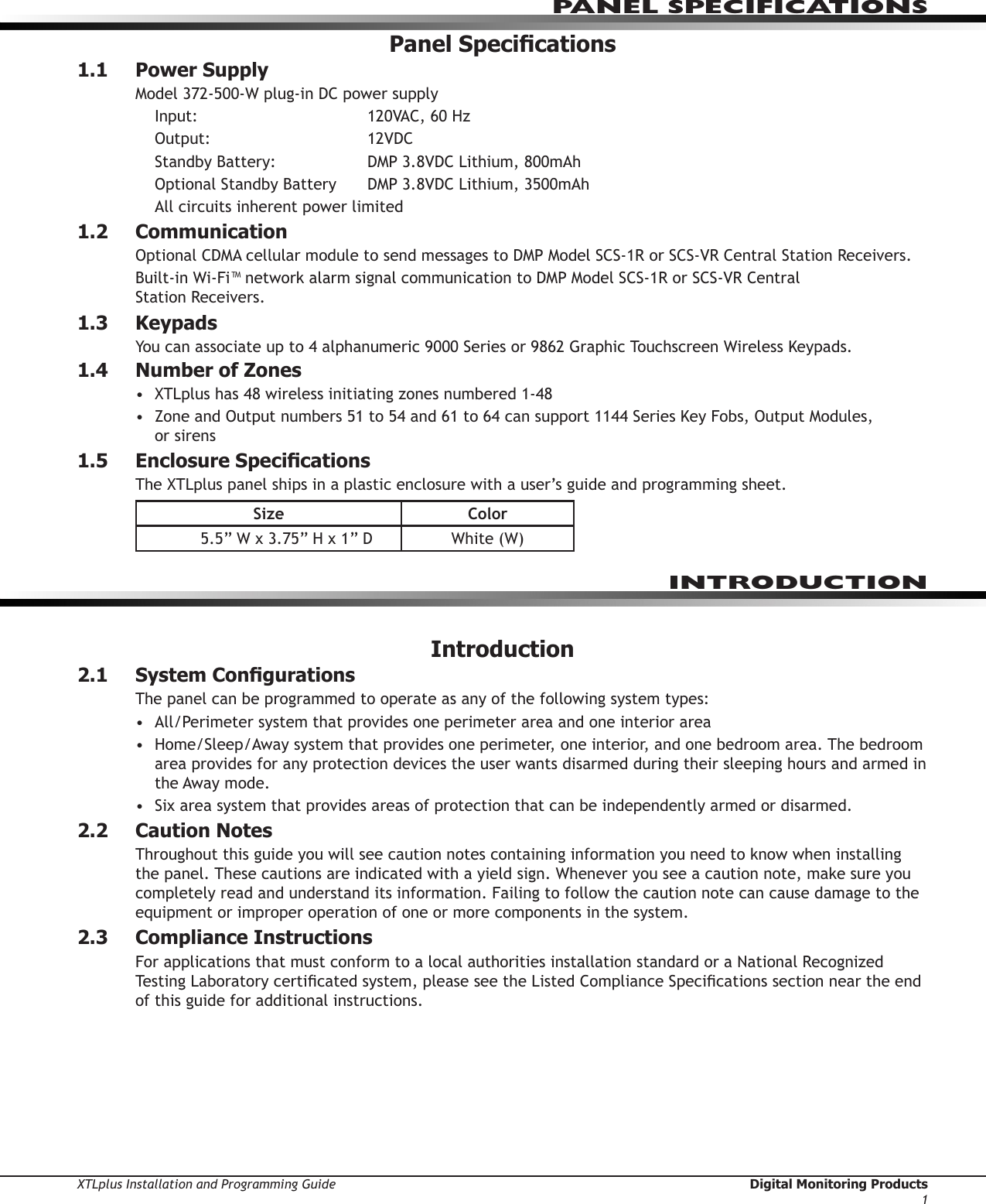 XTLplus Installation and Programming Guide  Digital Monitoring Products1PANEL SPECIFICATIONSPanel Specications1.1  Power SupplyModel 372-500-W plug-in DC power supplyInput:      120VAC, 60 HzOutput:      12VDCStandby Battery:    DMP 3.8VDC Lithium, 800mAhOptional Standby Battery   DMP 3.8VDC Lithium, 3500mAhAll circuits inherent power limited1.2 CommunicationOptional CDMA cellular module to send messages to DMP Model SCS-1R or SCS-VR Central Station Receivers.Built-in Wi-Fi™ network alarm signal communication to DMP Model SCS-1R or SCS-VR Central  Station Receivers.1.3 KeypadsYou can associate up to 4 alphanumeric 9000 Series or 9862 Graphic Touchscreen Wireless Keypads. 1.4  Number of Zones•  XTLplus has 48 wireless initiating zones numbered 1-48•  Zone and Output numbers 51 to 54 and 61 to 64 can support 1144 Series Key Fobs, Output Modules,  or sirens1.5  Enclosure SpecicationsThe XTLplus panel ships in a plastic enclosure with a user’s guide and programming sheet.Size Color5.5” W x 3.75” H x 1” D White (W)Introduction2.1  System CongurationsThe panel can be programmed to operate as any of the following system types:•  All/Perimeter system that provides one perimeter area and one interior area•  Home/Sleep/Away system that provides one perimeter, one interior, and one bedroom area. The bedroom area provides for any protection devices the user wants disarmed during their sleeping hours and armed in the Away mode.•  Six area system that provides areas of protection that can be independently armed or disarmed.2.2  Caution NotesThroughout this guide you will see caution notes containing information you need to know when installing the panel. These cautions are indicated with a yield sign. Whenever you see a caution note, make sure you completely read and understand its information. Failing to follow the caution note can cause damage to the equipment or improper operation of one or more components in the system.2.3  Compliance InstructionsFor applications that must conform to a local authorities installation standard or a National Recognized Testing Laboratory certicated system, please see the Listed Compliance Specications section near the end of this guide for additional instructions.INTRODUCTION