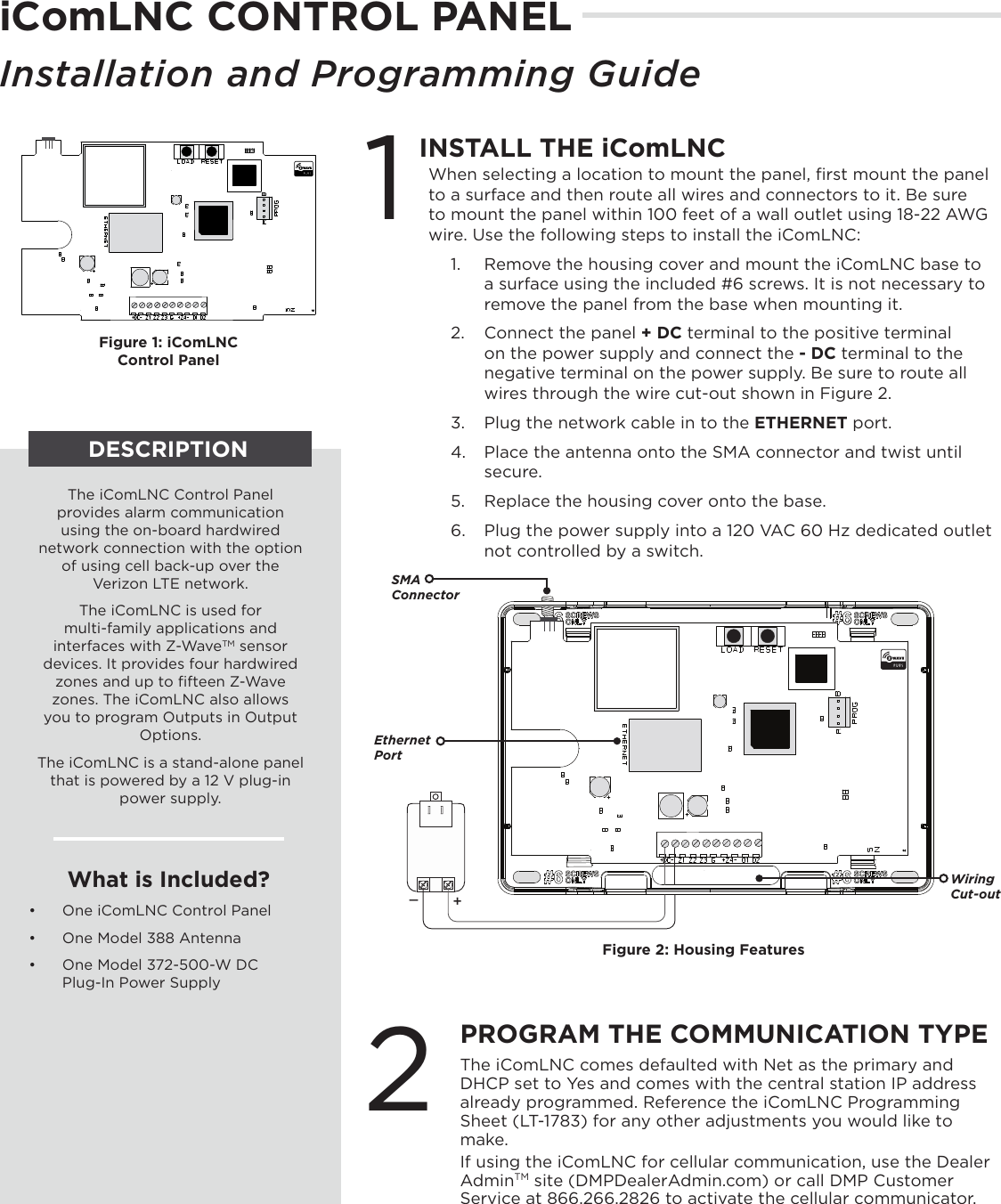 iComLNC CONTROL PANELInstallation and Programming GuideDESCRIPTIONThe iComLNC Control Panel provides alarm communication using the on-board hardwired network connection with the option of using cell back-up over the Verizon LTE network.  The iComLNC is used for  multi-family applications and interfaces with Z-WaveTM sensor devices. It provides four hardwired zones and up to ﬁfteen Z-Wave zones. The iComLNC also allows you to program Outputs in Output Options.The iComLNC is a stand-alone panel that is powered by a 12 V plug-in power supply.What is Included?•  One iComLNC Control Panel•  One Model 388 Antenna•  One Model 372-500-W DC Plug-In Power SupplyFigure 1: iComLNC  Control Panel1PROGRAM THE COMMUNICATION TYPEThe iComLNC comes defaulted with Net as the primary and DHCP set to Yes and comes with the central station IP address already programmed. Reference the iComLNC Programming Sheet (LT-1783) for any other adjustments you would like to make. If using the iComLNC for cellular communication, use the Dealer AdminTM site (DMPDealerAdmin.com) or call DMP Customer Service at 866.266.2826 to activate the cellular communicator.INSTALL THE iComLNC When selecting a location to mount the panel, ﬁrst mount the panel to a surface and then route all wires and connectors to it. Be sure to mount the panel within 100 feet of a wall outlet using 18-22 AWG wire. Use the following steps to install the iComLNC: 1.  Remove the housing cover and mount the iComLNC base to a surface using the included #6 screws. It is not necessary to remove the panel from the base when mounting it.   2.  Connect the panel + DC terminal to the positive terminal on the power supply and connect the - DC terminal to the negative terminal on the power supply. Be sure to route all wires through the wire cut-out shown in Figure 2.3.  Plug the network cable in to the ETHERNET port.4.  Place the antenna onto the SMA connector and twist until secure.5.  Replace the housing cover onto the base.6.  Plug the power supply into a 120 VAC 60 Hz dedicated outlet not controlled by a switch.+_SMA ConnectorWiring  Cut-outFigure 2: Housing FeaturesEthernet Port2