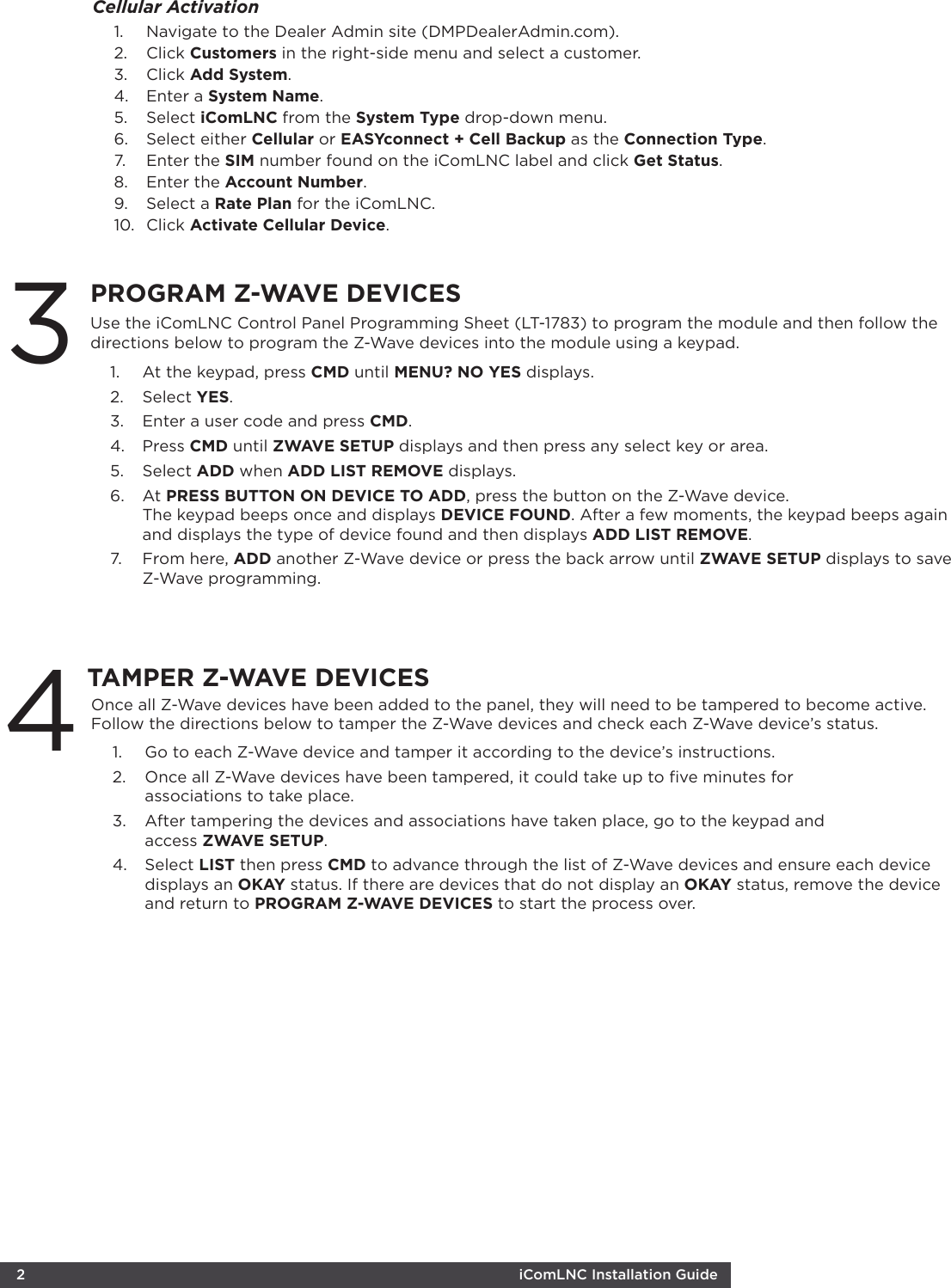  2  iComLNC Installation Guide TAMPER Z-WAVE DEVICESOnce all Z-Wave devices have been added to the panel, they will need to be tampered to become active. Follow the directions below to tamper the Z-Wave devices and check each Z-Wave device’s status. 1.  Go to each Z-Wave device and tamper it according to the device’s instructions. 2.  Once all Z-Wave devices have been tampered, it could take up to ﬁve minutes for  associations to take place.3.  After tampering the devices and associations have taken place, go to the keypad and  access ZWAVE SETUP. 4.  Select LIST then press CMD to advance through the list of Z-Wave devices and ensure each device displays an OKAY status. If there are devices that do not display an OKAY status, remove the device and return to PROGRAM Z-WAVE DEVICES to start the process over.PROGRAM Z-WAVE DEVICES1.  At the keypad, press CMD until MENU? NO YES displays.2.  Select YES.3.  Enter a user code and press CMD.4.  Press CMD until ZWAVE SETUP displays and then press any select key or area.5.  Select ADD when ADD LIST REMOVE displays. 6.  At PRESS BUTTON ON DEVICE TO ADD, press the button on the Z-Wave device. The keypad beeps once and displays DEVICE FOUND. After a few moments, the keypad beeps again and displays the type of device found and then displays ADD LIST REMOVE.7.  From here, ADD another Z-Wave device or press the back arrow until ZWAVE SETUP displays to save Z-Wave programming. Use the iComLNC Control Panel Programming Sheet (LT-1783) to program the module and then follow the directions below to program the Z-Wave devices into the module using a keypad.31.  Navigate to the Dealer Admin site (DMPDealerAdmin.com). 2.  Click Customers in the right-side menu and select a customer. 3.  Click Add System. 4.  Enter a System Name. 5.  Select iComLNC from the System Type drop-down menu.6.  Select either Cellular or EASYconnect + Cell Backup as the Connection Type. 7.  Enter the SIM number found on the iComLNC label and click Get Status. 8.  Enter the Account Number. 9.  Select a Rate Plan for the iComLNC. 10.  Click Activate Cellular Device. Cellular Activation 4