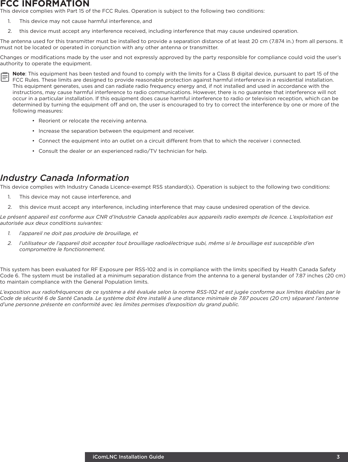 iComLNC Installation Guide 3FCC INFORMATIONThis device complies with Part 15 of the FCC Rules. Operation is subject to the following two conditions:1.  This device may not cause harmful interference, and2.  this device must accept any interference received, including interference that may cause undesired operation.The antenna used for this transmitter must be installed to provide a separation distance of at least 20 cm (7.874 in.) from all persons. It must not be located or operated in conjunction with any other antenna or transmitter.Changes or modiﬁcations made by the user and not expressly approved by the party responsible for compliance could void the user’s authority to operate the equipment.Note: This equipment has been tested and found to comply with the limits for a Class B digital device, pursuant to part 15 of the FCC Rules. These limits are designed to provide reasonable protection against harmful interference in a residential installation. This equipment generates, uses and can radiate radio frequency energy and, if not installed and used in accordance with the instructions, may cause harmful interference to radio communications. However, there is no guarantee that interference will not occur in a particular installation. If this equipment does cause harmful interference to radio or television reception, which can be determined by turning the equipment o and on, the user is encouraged to try to correct the interference by one or more of the following measures:•  Reorient or relocate the receiving antenna.•  Increase the separation between the equipment and receiver.•  Connect the equipment into an outlet on a circuit dierent from that to which the receiver i connected.•  Consult the dealer or an experienced radio/TV technician for help.Industry Canada InformationThis device complies with Industry Canada Licence-exempt RSS standard(s). Operation is subject to the following two conditions: 1.  This device may not cause interference, and2.  this device must accept any interference, including interference that may cause undesired operation of the device.Le présent appareil est conforme aux CNR d’Industrie Canada applicables aux appareils radio exempts de licence. L’exploitation est autorisée aux deux conditions suivantes:1.  l’appareil ne doit pas produire de brouillage, et2.  l’utilisateur de l’appareil doit accepter tout brouillage radioélectrique subi, même si le brouillage est susceptible d’en compromettre le fonctionnement.This system has been evaluated for RF Exposure per RSS-102 and is in compliance with the limits speciﬁed by Health Canada Safety Code 6. The system must be installed at a minimum separation distance from the antenna to a general bystander of 7.87 inches (20 cm) to maintain compliance with the General Population limits.L’exposition aux radiofréquences de ce système a été évaluée selon la norme RSS-102 et est jugée conforme aux limites établies par le Code de sécurité 6 de Santé Canada. Le système doit être installé à une distance minimale de 7.87 pouces (20 cm) séparant l’antenne d’une personne présente en conformité avec les limites permises d’exposition du grand public.