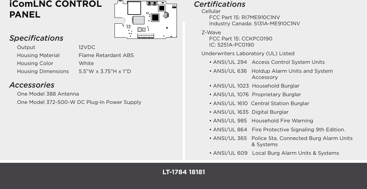 iComLNC CONTROL PANELSpeciﬁcationsOutput   12VDCHousing Material    Flame Retardant ABSHousing Color    WhiteHousing Dimensions  5.5”W x 3.75”H x 1”DAccessoriesOne Model 388 AntennaOne Model 372-500-W DC Plug-In Power SupplyCertiﬁcationsCellular  FCC Part 15: RI7ME910C1NV  Industry Canada: 5131A-ME910C1NVZ-Wave  FCC Part 15: CCKPC0190  IC: 5251A-PC0190Underwriters Laboratory (UL) Listed• ANSI/UL 294   Access Control System Units • ANSI/UL  636      Holdup  Alarm  Units  and  System                                                       Accessory• ANSI/UL 1023  Household Burglar• ANSI/UL 1076  Proprietary Burglar• ANSI/UL 1610  Central Station Burglar• ANSI/UL 1635  Digital Burglar• ANSI/UL 985   Household Fire Warning• ANSI/UL 864   Fire Protective Signaling 9th Edition.• ANSI/UL 365    Police Sta. Connected Burg Alarm Units &amp; Systems• ANSI/UL 609   Local Burg Alarm Units &amp; SystemsLT-1784 18181