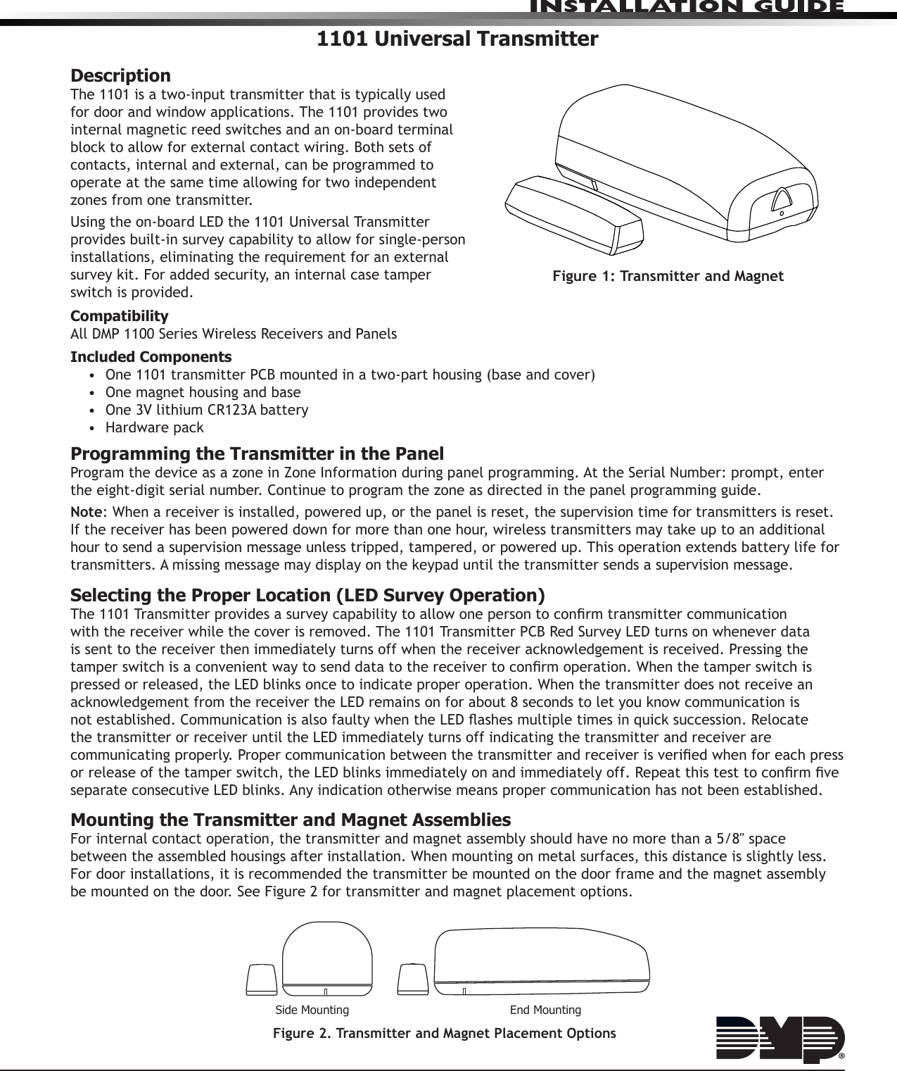 INSTALLATION GUIDE1101 Universal TransmitterDescriptionThe 1101 is a two-input transmitter that is typically used for door and window applications. The 1101 provides two internal magnetic reed switches and an on-board terminal block to allow for external contact wiring. Both sets of contacts, internal and external, can be programmed to operate at the same time allowing for two independent zones from one transmitter. Using the on-board LED the 1101 Universal Transmitter provides built-in survey capability to allow for single-person installations, eliminating the requirement for an external survey kit. For added security, an internal case tamper switch is provided.CompatibilityAll DMP 1100 Series Wireless Receivers and PanelsIncluded Components•  One 1101 transmitter PCB mounted in a two-part housing (base and cover)•  One magnet housing and base•  One 3V lithium CR123A battery•  Hardware packProgramming the Transmitter in the PanelProgram the device as a zone in Zone Information during panel programming. At the Serial Number: prompt, enter the eight-digit serial number. Continue to program the zone as directed in the panel programming guide.Note: When a receiver is installed, powered up, or the panel is reset, the supervision time for transmitters is reset. If the receiver has been powered down for more than one hour, wireless transmitters may take up to an additional hour to send a supervision message unless tripped, tampered, or powered up. This operation extends battery life for transmitters. A missing message may display on the keypad until the transmitter sends a supervision message.Selecting the Proper Location (LED Survey Operation)The 1101 Transmitter provides a survey capability to allow one person to conrm transmitter communication with the receiver while the cover is removed. The 1101 Transmitter PCB Red Survey LED turns on whenever data is sent to the receiver then immediately turns off when the receiver acknowledgement is received. Pressing the tamper switch is a convenient way to send data to the receiver to conrm operation. When the tamper switch is pressed or released, the LED blinks once to indicate proper operation. When the transmitter does not receive an acknowledgement from the receiver the LED remains on for about 8 seconds to let you know communication is not established. Communication is also faulty when the LED ashes multiple times in quick succession. Relocate the transmitter or receiver until the LED immediately turns off indicating the transmitter and receiver are communicating properly. Proper communication between the transmitter and receiver is veried when for each press or release of the tamper switch, the LED blinks immediately on and immediately off. Repeat this test to conrm ve separate consecutive LED blinks. Any indication otherwise means proper communication has not been established.Mounting the Transmitter and Magnet AssembliesFor internal contact operation, the transmitter and magnet assembly should have no more than a 5/8&quot; space between the assembled housings after installation. When mounting on metal surfaces, this distance is slightly less. For door installations, it is recommended the transmitter be mounted on the door frame and the magnet assembly be mounted on the door. See Figure 2 for transmitter and magnet placement options.Figure 2. Transmitter and Magnet Placement OptionsSide Mounting End MountingFigure 1: Transmitter and Magnet