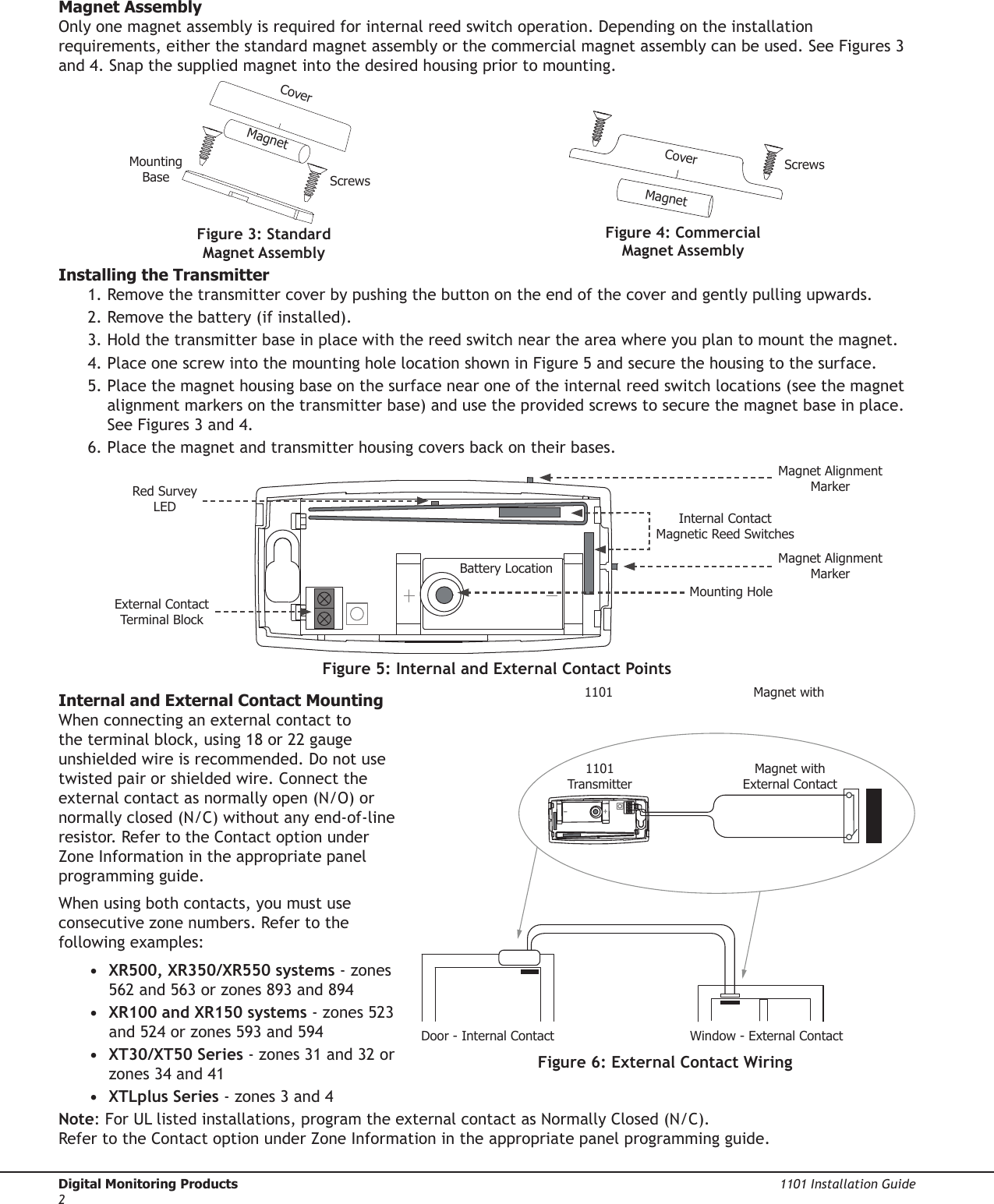 Digital Monitoring Products  1101 Installation Guide2Magnet AssemblyOnly one magnet assembly is required for internal reed switch operation. Depending on the installation requirements, either the standard magnet assembly or the commercial magnet assembly can be used. See Figures 3 and 4. Snap the supplied magnet into the desired housing prior to mounting.Installing the Transmitter1. Remove the transmitter cover by pushing the button on the end of the cover and gently pulling upwards.2. Remove the battery (if installed).3. Hold the transmitter base in place with the reed switch near the area where you plan to mount the magnet.4. Place one screw into the mounting hole location shown in Figure 5 and secure the housing to the surface.5. Place the magnet housing base on the surface near one of the internal reed switch locations (see the magnet alignment markers on the transmitter base) and use the provided screws to secure the magnet base in place. See Figures 3 and 4.6. Place the magnet and transmitter housing covers back on their bases.Internal and External Contact MountingWhen connecting an external contact to the terminal block, using 18 or 22 gauge unshielded wire is recommended. Do not use twisted pair or shielded wire. Connect the external contact as normally open (N/O) or normally closed (N/C) without any end-of-line resistor. Refer to the Contact option under Zone Information in the appropriate panel programming guide.When using both contacts, you must use consecutive zone numbers. Refer to the following examples:•  XR500, XR350/XR550 systems - zones 562 and 563 or zones 893 and 894•  XR100 and XR150 systems - zones 523 and 524 or zones 593 and 594•  XT30/XT50 Series - zones 31 and 32 or zones 34 and 41•  XTLplus Series - zones 3 and 4Note: For UL listed installations, program the external contact as Normally Closed (N/C).  Refer to the Contact option under Zone Information in the appropriate panel programming guide.Figure 3: Standard Magnet AssemblyFigure 4: Commercial  Magnet AssemblyCoverMagnetScrewsMounting BaseCoverScrewsMagnetFigure 6: External Contact WiringWindow - External ContactDoor - Internal ContactMagnet with  External Contact1101 TransmitterFigure 5: Internal and External Contact PointsRed Survey LEDExternal Contact Terminal BlockInternal Contact Magnetic Reed SwitchesBattery LocationMounting HoleMagnet Alignment MarkerMagnet Alignment MarkerMagnet with  1101 