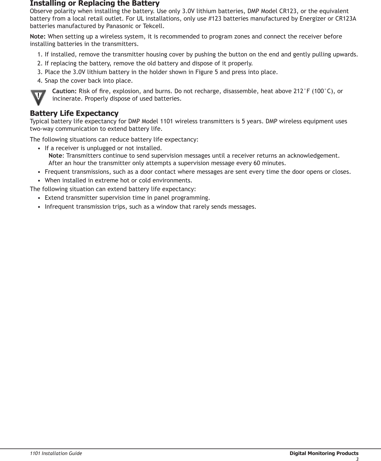 1101 Installation Guide  Digital Monitoring Products3Installing or Replacing the BatteryObserve polarity when installing the battery. Use only 3.0V lithium batteries, DMP Model CR123, or the equivalent battery from a local retail outlet. For UL installations, only use #123 batteries manufactured by Energizer or CR123A batteries manufactured by Panasonic or Tekcell.Note: When setting up a wireless system, it is recommended to program zones and connect the receiver before installing batteries in the transmitters.1. If installed, remove the transmitter housing cover by pushing the button on the end and gently pulling upwards.2. If replacing the battery, remove the old battery and dispose of it properly.3. Place the 3.0V lithium battery in the holder shown in Figure 5 and press into place.4. Snap the cover back into place. Caution: Risk of re, explosion, and burns. Do not recharge, disassemble, heat above 212°F (100°C), or   incinerate. Properly dispose of used batteries.Battery Life ExpectancyTypical battery life expectancy for DMP Model 1101 wireless transmitters is 5 years. DMP wireless equipment uses two-way communication to extend battery life.The following situations can reduce battery life expectancy:•  If a receiver is unplugged or not installed. Note: Transmitters continue to send supervision messages until a receiver returns an acknowledgement. After an hour the transmitter only attempts a supervision message every 60 minutes.•  Frequent transmissions, such as a door contact where messages are sent every time the door opens or closes.•  When installed in extreme hot or cold environments.The following situation can extend battery life expectancy:•  Extend transmitter supervision time in panel programming.•  Infrequent transmission trips, such as a window that rarely sends messages.1101 Transmitter