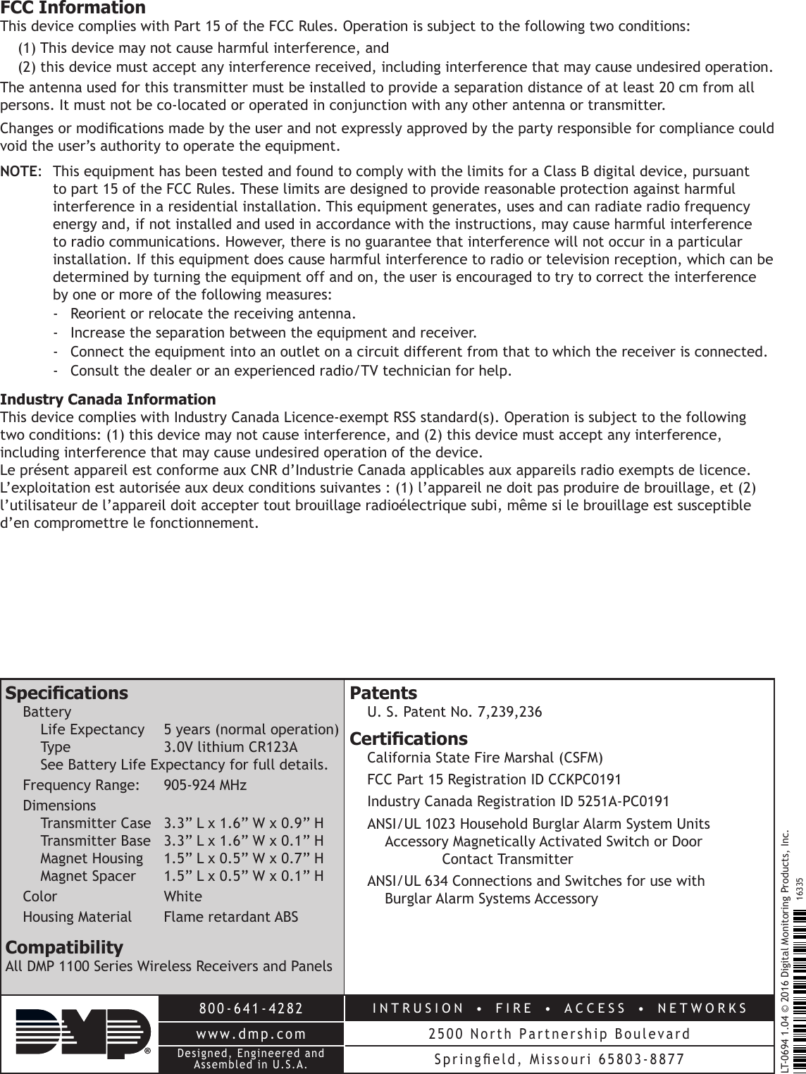 800-641-4282INTRUSION  •  FIRE  •  ACCESS  •  NETWORKSwww.dmp.com 2500 North Partnership BoulevardDesigned, Engineered and Assembled in U.S.A. Springeld,  Missouri  65803-8877LT-0694 1.04 © 2016 Digital Monitoring Products, Inc.16335FCC InformationThis device complies with Part 15 of the FCC Rules. Operation is subject to the following two conditions:(1) This device may not cause harmful interference, and(2) this device must accept any interference received, including interference that may cause undesired operation.The antenna used for this transmitter must be installed to provide a separation distance of at least 20 cm from all persons. It must not be co-located or operated in conjunction with any other antenna or transmitter.Changes or modications made by the user and not expressly approved by the party responsible for compliance could void the user’s authority to operate the equipment.NOTE:  This equipment has been tested and found to comply with the limits for a Class B digital device, pursuant to part 15 of the FCC Rules. These limits are designed to provide reasonable protection against harmful interference in a residential installation. This equipment generates, uses and can radiate radio frequency energy and, if not installed and used in accordance with the instructions, may cause harmful interference to radio communications. However, there is no guarantee that interference will not occur in a particular installation. If this equipment does cause harmful interference to radio or television reception, which can be determined by turning the equipment off and on, the user is encouraged to try to correct the interference by one or more of the following measures:-  Reorient or relocate the receiving antenna.-  Increase the separation between the equipment and receiver.-  Connect the equipment into an outlet on a circuit different from that to which the receiver is connected.-  Consult the dealer or an experienced radio/TV technician for help.Industry Canada InformationThis device complies with Industry Canada Licence-exempt RSS standard(s). Operation is subject to the following two conditions: (1) this device may not cause interference, and (2) this device must accept any interference, including interference that may cause undesired operation of the device.Le présent appareil est conforme aux CNR d’Industrie Canada applicables aux appareils radio exempts de licence. L’exploitation est autorisée aux deux conditions suivantes : (1) l’appareil ne doit pas produire de brouillage, et (2) l’utilisateur de l’appareil doit accepter tout brouillage radioélectrique subi, même si le brouillage est susceptible d’en compromettre le fonctionnement.SpecicationsBattery Life Expectancy  5 years (normal operation) Type    3.0V lithium CR123A See Battery Life Expectancy for full details.Frequency Range:   905-924 MHzDimensions Transmitter Case  3.3” L x 1.6” W x 0.9” H Transmitter Base  3.3” L x 1.6” W x 0.1” H Magnet Housing  1.5” L x 0.5” W x 0.7” H Magnet Spacer  1.5” L x 0.5” W x 0.1” HColor   WhiteHousing Material  Flame retardant ABSCompatibilityAll DMP 1100 Series Wireless Receivers and PanelsPatentsU. S. Patent No. 7,239,236CerticationsCalifornia State Fire Marshal (CSFM)FCC Part 15 Registration ID CCKPC0191Industry Canada Registration ID 5251A-PC0191ANSI/UL 1023 Household Burglar Alarm System Units   Accessory Magnetically Activated Switch or Door   Contact TransmitterANSI/UL 634 Connections and Switches for use with    Burglar Alarm Systems Accessory