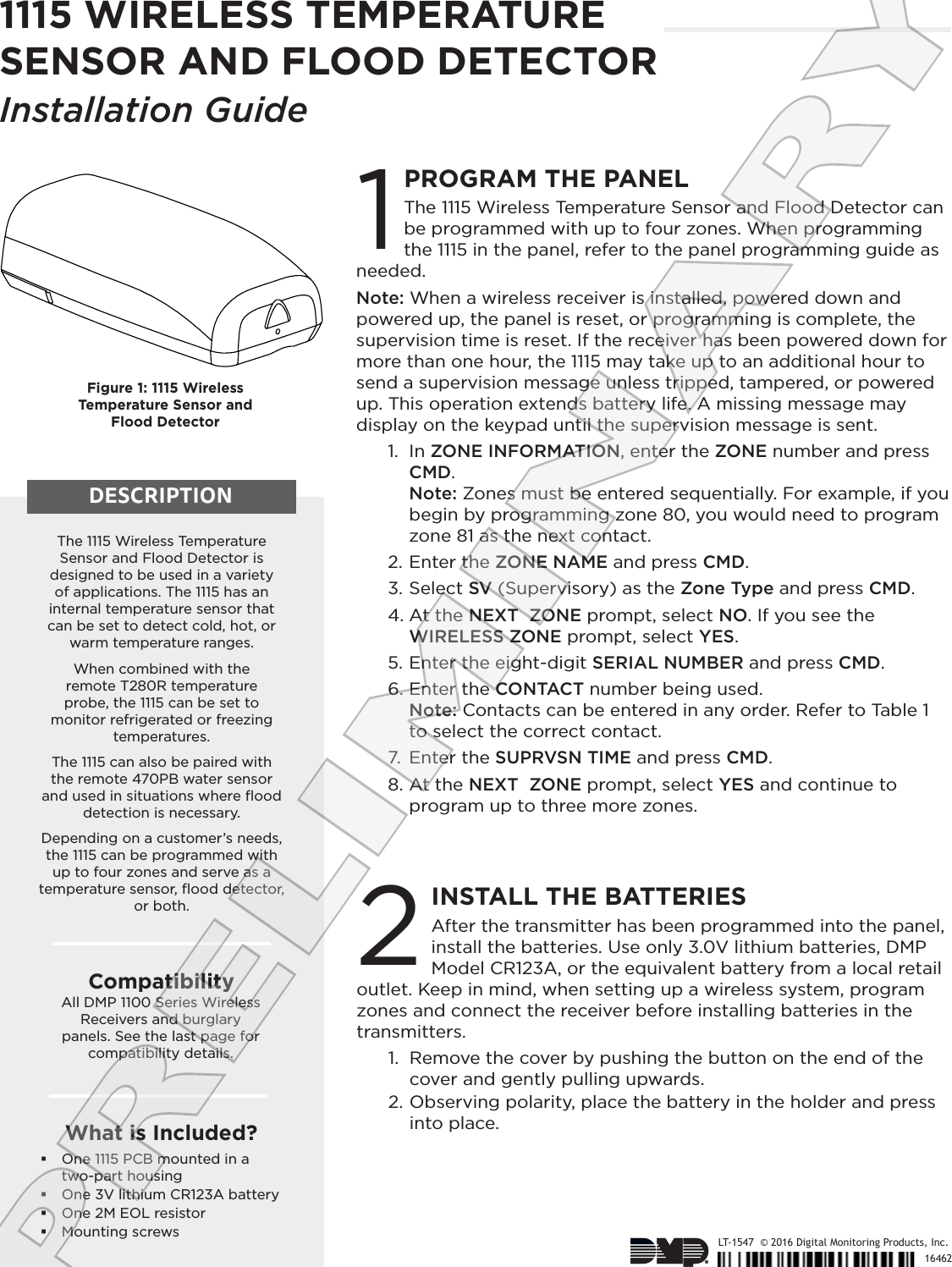 After the transmitter has been programmed into the panel, install the batteries. Use only 3.0V lithium batteries, DMP Model CR123A, or the equivalent battery from a local retail outlet. Keep in mind, when setting up a wireless system, program zones and connect the receiver before installing batteries in the transmitters.1.  Remove the cover by pushing the button on the end of the cover and gently pulling upwards.2. Observing polarity, place the battery in the holder and press into place.1115 WIRELESS TEMPERATURE SENSOR AND FLOOD DETECTORInstallation Guide1LT-1547  © 2016 Digital Monitoring Products, Inc.16462The 1115 Wireless Temperature Sensor and Flood Detector is designed to be used in a variety  of applications. The 1115 has an internal temperature sensor that can be set to detect cold, hot, or warm temperature ranges. When combined with the  remote T280R temperature probe, the 1115 can be set to monitor refrigerated or freezing temperatures. The 1115 can also be paired with the remote 470PB water sensor and used in situations where ﬂood detection is necessary. Depending on a customer’s needs, the 1115 can be programmed with up to four zones and serve as a temperature sensor, ﬂood detector, or both.CompatibilityAll DMP 1100 Series Wireless Receivers and burglary  panels. See the last page for  compatibility details.What is Included? One 1115 PCB mounted in a two‑part housing One 3V lithium CR123A battery One 2M EOL resistor Mounting screwsFigure 1: 1115 Wireless  Temperature Sensor and  Flood DetectorDESCRIPTIONPROGRAM THE PANELThe 1115 Wireless Temperature Sensor and Flood Detector can be programmed with up to four zones. When programming the 1115 in the panel, refer to the panel programming guide as needed.Note: When a wireless receiver is installed, powered down and powered up, the panel is reset, or programming is complete, the supervision time is reset. If the receiver has been powered down for more than one hour, the 1115 may take up to an additional hour to send a supervision message unless tripped, tampered, or powered up. This operation extends battery life. A missing message may display on the keypad until the supervision message is sent. 1.  In ZONE INFORMATION, enter the ZONE number and press CMD.  Note: Zones must be entered sequentially. For example, if you begin by programming zone 80, you would need to program zone 81 as the next contact. 2. Enter the ZONE NAME and press CMD.3. Select SV (Supervisory) as the Zone Type and press CMD. 4. At the NEXT  ZONE prompt, select NO. If you see the WIRELESS ZONE prompt, select YES.5. Enter the eight‑digit SERIAL NUMBER and press CMD.6. Enter the CONTACT number being used.  Note: Contacts can be entered in any order. Refer to Table 1 to select the correct contact. 7.  Enter the SUPRVSN TIME and press CMD. 8. At the NEXT  ZONE prompt, select YES and continue to program up to three more zones.INSTALL THE BATTERIES2PRELIMINARY