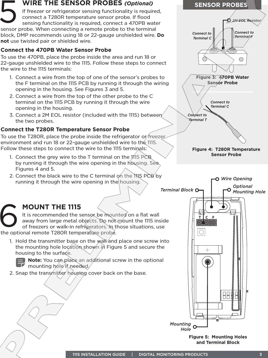 TC FSENSOR PROBESTerminal Block Optional Mounting HoleMounting HoleFigure 5:  Mounting Holes and Terminal BlockWIRE THE SENSOR PROBES (Optional)5If freezer or refrigerator sensing functionality is required, connect a T280R temperature sensor probe. If ﬂood sensing functionality is required, connect a 470PB water sensor probe. When connecting a remote probe to the terminal block, DMP recommends using 18 or 22‑gauge unshielded wire. Do not use twisted pair or shielded wire. Connect the 470PB Water Sensor ProbeTo use the 470PB, place the probe inside the area and run 18 or 22‑gauge unshielded wire to the 1115. Follow these steps to connect the wire to the 1115 terminals:1.  Connect a wire from the top of one of the sensor’s probes to the F terminal on the 1115 PCB by running it through the wiring opening in the housing. See Figures 3 and 5. 2. Connect a wire from the top of the other probe to the C terminal on the 1115 PCB by running it through the wire opening in the housing.3. Connect a 2M EOL resistor (included with the 1115) between the two probes. Connect the T280R Temperature Sensor ProbeTo use the T280R, place the probe inside the refrigerator or freezer environment and run 18 or 22‑gauge unshielded wire to the 1115. Follow these steps to connect the wire to the 1115 terminals:1.  Connect the grey wire to the T terminal on the 1115 PCB by running it through the wire opening in the housing. See Figures 4 and 5.2. Connect the black wire to the C terminal on the 1115 PCB by running it through the wire opening in the housing.MOUNT THE 11156It is recommended the sensor be mounted on a ﬂat wall away from large metal objects. Do not mount the 1115 inside of freezers or walk‑in refrigerators. In those situations, use the optional remote T280R temperature probe. 1.  Hold the transmitter base on the wall and place one screw into the mounting hole location shown in Figure 5 and secure the housing to the surface. Note: You can place an additional screw in the optional mounting hole if needed.2. Snap the transmitter housing cover back on the base.Connect to  Terminal FFigure 3:  470PB Water Sensor ProbeConnect to Terminal C 2M EOL ResistorFigure 4:  T280R Temperature Sensor ProbeConnect to  Terminal CConnect to Terminal T  1115 INSTALLATION GUIDE     |     DIGITAL MONITORING PRODUCTS                                 3Wire OpeningPRELIMINARY