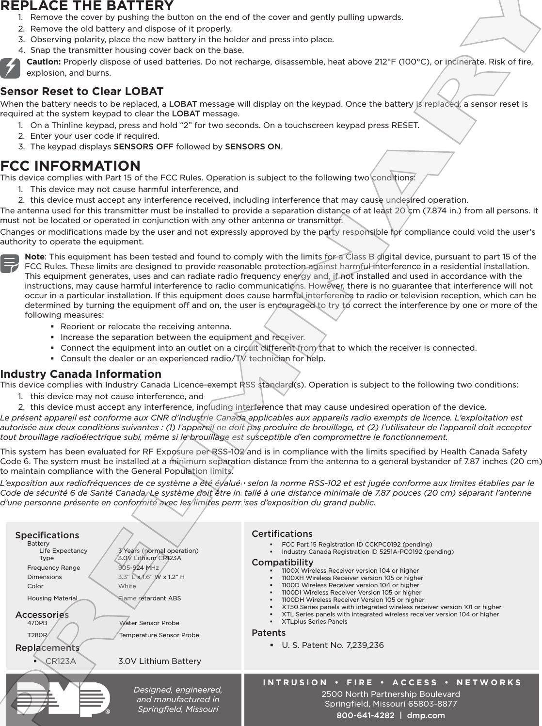 REPLACE THE BATTERY1.  Remove the cover by pushing the button on the end of the cover and gently pulling upwards.2.  Remove the old battery and dispose of it properly.3.  Observing polarity, place the new battery in the holder and press into place.4.  Snap the transmitter housing cover back on the base.Caution: Properly dispose of used batteries. Do not recharge, disassemble, heat above 212°F (100°C), or incinerate. Risk of ﬁre, explosion, and burns.Sensor Reset to Clear LOBATWhen the battery needs to be replaced, a LOBAT message will display on the keypad. Once the battery is replaced, a sensor reset is required at the system keypad to clear the LOBAT message.1.  On a Thinline keypad, press and hold “2” for two seconds. On a touchscreen keypad press RESET.2.  Enter your user code if required.3.  The keypad displays SENSORS OFF followed by SENSORS ON.FCC INFORMATIONThis device complies with Part 15 of the FCC Rules. Operation is subject to the following two conditions:1.  This device may not cause harmful interference, and2.  this device must accept any interference received, including interference that may cause undesired operation.The antenna used for this transmitter must be installed to provide a separation distance of at least 20 cm (7.874 in.) from all persons. It must not be located or operated in conjunction with any other antenna or transmitter.Changes or modiﬁcations made by the user and not expressly approved by the party responsible for compliance could void the user’s authority to operate the equipment.Note: This equipment has been tested and found to comply with the limits for a Class B digital device, pursuant to part 15 of the FCC Rules. These limits are designed to provide reasonable protection against harmful interference in a residential installation. This equipment generates, uses and can radiate radio frequency energy and, if not installed and used in accordance with the instructions, may cause harmful interference to radio communications. However, there is no guarantee that interference will not occur in a particular installation. If this equipment does cause harmful interference to radio or television reception, which can be determined by turning the equipment o and on, the user is encouraged to try to correct the interference by one or more of the following measures: Reorient or relocate the receiving antenna. Increase the separation between the equipment and receiver. Connect the equipment into an outlet on a circuit dierent from that to which the receiver is connected. Consult the dealer or an experienced radio/TV technician for help.Industry Canada InformationThis device complies with Industry Canada Licence‑exempt RSS standard(s). Operation is subject to the following two conditions: 1.  this device may not cause interference, and 2.  this device must accept any interference, including interference that may cause undesired operation of the device.Le présent appareil est conforme aux CNR d’Industrie Canada applicables aux appareils radio exempts de licence. L’exploitation est autorisée aux deux conditions suivantes : (1) l’appareil ne doit pas produire de brouillage, et (2) l’utilisateur de l’appareil doit accepter tout brouillage radioélectrique subi, même si le brouillage est susceptible d’en compromettre le fonctionnement.This system has been evaluated for RF Exposure per RSS‑102 and is in compliance with the limits speciﬁed by Health Canada Safety Code 6. The system must be installed at a minimum separation distance from the antenna to a general bystander of 7.87 inches (20 cm) to maintain compliance with the General Population limits.L’exposition aux radiofréquences de ce système a été évaluée selon la norme RSS-102 et est jugée conforme aux limites établies par le Code de sécurité 6 de Santé Canada. Le système doit être installé à une distance minimale de 7.87 pouces (20 cm) séparant l’antenne d’une personne présente en conformité avec les limites permises d’exposition du grand public.Designed, engineered,  and manufactured in  Springﬁeld, MissouriINTRUSION   •   FIRE •  ACCESS •  NETWORKS2500 North Partnership BoulevardSpringﬁeld, Missouri 65803‑8877800-641-4282  |  dmp.comCertiﬁcations FCC Part 15 Registration ID CCKPC0192 (pending) Industry Canada Registration ID 5251A‑PC0192 (pending)Compatibility 1100X Wireless Receiver version 104 or higher 1100XH Wireless Receiver version 105 or higher 1100D Wireless Receiver version 104 or higher 1100DI Wireless Receiver Version 105 or higher 1100DH Wireless Receiver Version 105 or higher XT50 Series panels with integrated wireless receiver version 101 or higher XTL Series panels with integrated wireless receiver version 104 or higher XTLplus Series PanelsPatents U. S. Patent No. 7,239,236SpeciﬁcationsBattery Life Expectancy  3 Years (normal operation) Type  3.0V Lithium CR123AFrequency Range  905‑924 MHzDimensions  3.3” L x 1.6” W x 1.2” HColor WhiteHousing Material  Flame retardant ABSAccessories470PB  Water Sensor ProbeT280R  Temperature Sensor ProbeReplacements CR123A  3.0V Lithium BatteryPRELIMINARY
