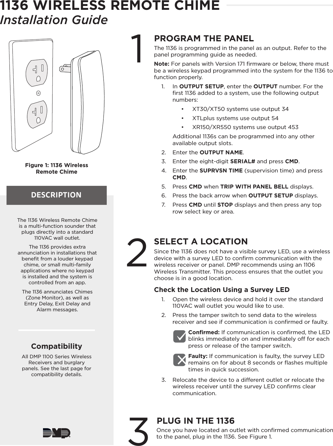 DESCRIPTIONFigure 1: 1136 Wireless Remote Chime1PROGRAM THE PANELThe 1136 is programmed in the panel as an output. Refer to the panel programming guide as needed. Note: For panels with Version 171 ﬁrmware or below, there must be a wireless keypad programmed into the system for the 1136 to function properly.1.  In OUTPUT SETUP, enter the OUTPUT number. For the ﬁrst 1136 added to a system, use the following output numbers: •  XT30/XT50 systems use output 34•  XTLplus systems use output 54•  XR150/XR550 systems use output 453Additional 1136s can be programmed into any other available output slots.2.  Enter the OUTPUT NAME.3.  Enter the eight-digit SERIAL# and press CMD.4.  Enter the SUPRVSN TIME (supervision time) and press CMD.5.  Press CMD when TRIP WITH PANEL BELL displays.6.  Press the back arrow when OUTPUT SETUP displays.7.  Press CMD until STOP displays and then press any top row select key or area.2SELECT A LOCATIONSince the 1136 does not have a visible survey LED, use a wireless device with a survey LED to conﬁrm communication with the wireless receiver or panel. DMP recommends using an 1106 Wireless Transmitter. This process ensures that the outlet you choose is in a good location.Check the Location Using a Survey LED1.  Open the wireless device and hold it over the standard 110VAC wall outlet you would like to use.2.  Press the tamper switch to send data to the wireless receiver and see if communication is conﬁrmed or faulty.Conﬁrmed: If communication is conﬁrmed, the LED blinks immediately on and immediately o for each press or release of the tamper switch.Faulty: If communication is faulty, the survey LED remains on for about 8 seconds or ﬂashes multiple times in quick succession.3.  Relocate the device to a dierent outlet or relocate the wireless receiver until the survey LED conﬁrms clear communication. The 1136 Wireless Remote Chime is a multi-function sounder that plugs directly into a standard 110VAC wall outlet. The 1136 provides extra annunciation in installations that beneﬁt from a louder keypad chime, or small multi-family applications where no keypad is installed and the system is controlled from an app.The 1136 annunciates Chimes (Zone Monitor), as well as  Entry Delay, Exit Delay and  Alarm messages.CompatibilityAll DMP 1100 Series Wireless Receivers and burglary panels. See the last page for compatibility details.Once you have located an outlet with conﬁrmed communication to the panel, plug in the 1136. See Figure 1.3PLUG IN THE 11361136 WIRELESS REMOTE CHIMEInstallation Guide