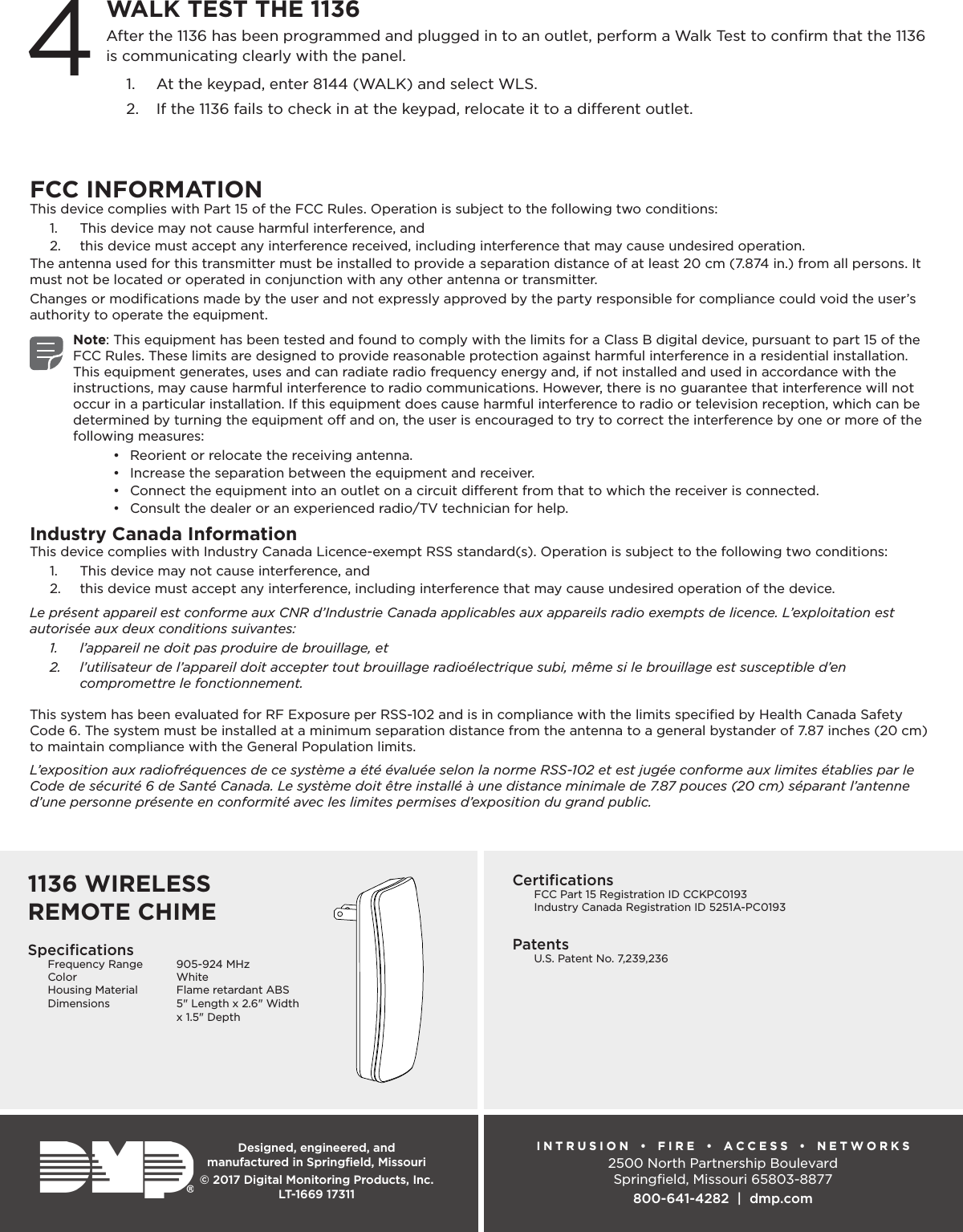 Designed, engineered, and  manufactured in Springﬁeld, MissouriINTRUSION  •  FIRE  •  ACCESS  •  NETWORKS2500 North Partnership BoulevardSpringﬁeld, Missouri 65803-8877800-641-4282  |  dmp.com© 2017 Digital Monitoring Products, Inc.LT-1669 17311SpeciﬁcationsFrequency Range  905-924 MHzColor WhiteHousing Material  Flame retardant ABSDimensions  5&quot; Length x 2.6&quot; Width    x 1.5&quot; DepthCertiﬁcations  FCC Part 15 Registration ID CCKPC0193  Industry Canada Registration ID 5251A-PC0193Patents  U.S. Patent No. 7,239,236After the 1136 has been programmed and plugged in to an outlet, perform a Walk Test to conﬁrm that the 1136 is communicating clearly with the panel. 1.  At the keypad, enter 8144 (WALK) and select WLS. 2.  If the 1136 fails to check in at the keypad, relocate it to a dierent outlet.4WALK TEST THE 1136FCC INFORMATIONThis device complies with Part 15 of the FCC Rules. Operation is subject to the following two conditions:1.  This device may not cause harmful interference, and2.  this device must accept any interference received, including interference that may cause undesired operation.The antenna used for this transmitter must be installed to provide a separation distance of at least 20 cm (7.874 in.) from all persons. It must not be located or operated in conjunction with any other antenna or transmitter.Changes or modiﬁcations made by the user and not expressly approved by the party responsible for compliance could void the user’s authority to operate the equipment.Note: This equipment has been tested and found to comply with the limits for a Class B digital device, pursuant to part 15 of the FCC Rules. These limits are designed to provide reasonable protection against harmful interference in a residential installation. This equipment generates, uses and can radiate radio frequency energy and, if not installed and used in accordance with the instructions, may cause harmful interference to radio communications. However, there is no guarantee that interference will not occur in a particular installation. If this equipment does cause harmful interference to radio or television reception, which can be determined by turning the equipment o and on, the user is encouraged to try to correct the interference by one or more of the following measures:•  Reorient or relocate the receiving antenna.•  Increase the separation between the equipment and receiver.•  Connect the equipment into an outlet on a circuit dierent from that to which the receiver is connected.•  Consult the dealer or an experienced radio/TV technician for help.Industry Canada InformationThis device complies with Industry Canada Licence-exempt RSS standard(s). Operation is subject to the following two conditions: 1.  This device may not cause interference, and2.  this device must accept any interference, including interference that may cause undesired operation of the device.Le présent appareil est conforme aux CNR d’Industrie Canada applicables aux appareils radio exempts de licence. L’exploitation est autorisée aux deux conditions suivantes:1.  l’appareil ne doit pas produire de brouillage, et2.  l’utilisateur de l’appareil doit accepter tout brouillage radioélectrique subi, même si le brouillage est susceptible d’en compromettre le fonctionnement.This system has been evaluated for RF Exposure per RSS-102 and is in compliance with the limits speciﬁed by Health Canada Safety Code 6. The system must be installed at a minimum separation distance from the antenna to a general bystander of 7.87 inches (20 cm) to maintain compliance with the General Population limits.L’exposition aux radiofréquences de ce système a été évaluée selon la norme RSS-102 et est jugée conforme aux limites établies par le Code de sécurité 6 de Santé Canada. Le système doit être installé à une distance minimale de 7.87 pouces (20 cm) séparant l’antenne d’une personne présente en conformité avec les limites permises d’exposition du grand public.1136 WIRELESS REMOTE CHIME