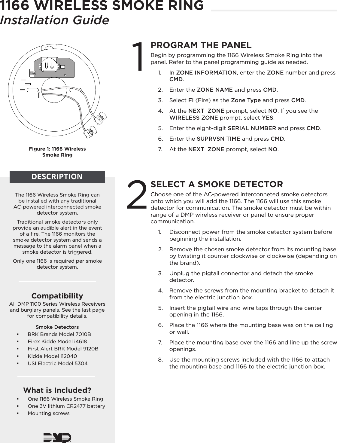 Choose one of the AC-powered interconneted smoke detectors onto which you will add the 1166. The 1166 will use this smoke detector for communication. The smoke detector must be within range of a DMP wireless receiver or panel to ensure proper communication.1.  Disconnect power from the smoke detector system before beginning the installation.2.  Remove the chosen smoke detector from its mounting base by twisting it counter clockwise or clockwise (depending on the brand).3.  Unplug the pigtail connector and detach the smoke detector.4.  Remove the screws from the mounting bracket to detach it from the electric junction box.5.  Insert the pigtail wire and wire taps through the center opening in the 1166.6.  Place the 1166 where the mounting base was on the ceiling or wall.7.  Place the mounting base over the 1166 and line up the screw openings.8.  Use the mounting screws included with the 1166 to attach the mounting base and 1166 to the electric junction box.1166 WIRELESS SMOKE RINGInstallation Guide1The 1166 Wireless Smoke Ring can be installed with any traditional AC-powered interconnected smoke detector system. Traditional smoke detectors only provide an audible alert in the event of a ﬁre. The 1166 monitors the smoke detector system and sends a message to the alarm panel when a smoke detector is triggered.Only one 1166 is required per smoke detector system.CompatibilityAll DMP 1100 Series Wireless Receivers and burglary panels. See the last page for compatibility details.Smoke Detectors BRK Brands Model 7010B Firex Kidde Model i4618 First Alert BRK Model 9120B Kidde Model i12040 USI Electric Model 5304What is Included? One 1166 Wireless Smoke Ring One 3V lithium CR2477 battery Mounting screwsFigure 1: 1166 Wireless  Smoke RingDESCRIPTIONPROGRAM THE PANELBegin by programming the 1166 Wireless Smoke Ring into the panel. Refer to the panel programming guide as needed.1.  In ZONE INFORMATION, enter the ZONE number and press CMD. 2.  Enter the ZONE NAME and press CMD.3.  Select FI (Fire) as the Zone Type and press CMD. 4.  At the NEXT  ZONE prompt, select NO. If you see the WIRELESS ZONE prompt, select YES.5.  Enter the eight-digit SERIAL NUMBER and press CMD.6.  Enter the SUPRVSN TIME and press CMD. 7.  At the NEXT  ZONE prompt, select NO.SELECT A SMOKE DETECTOR2