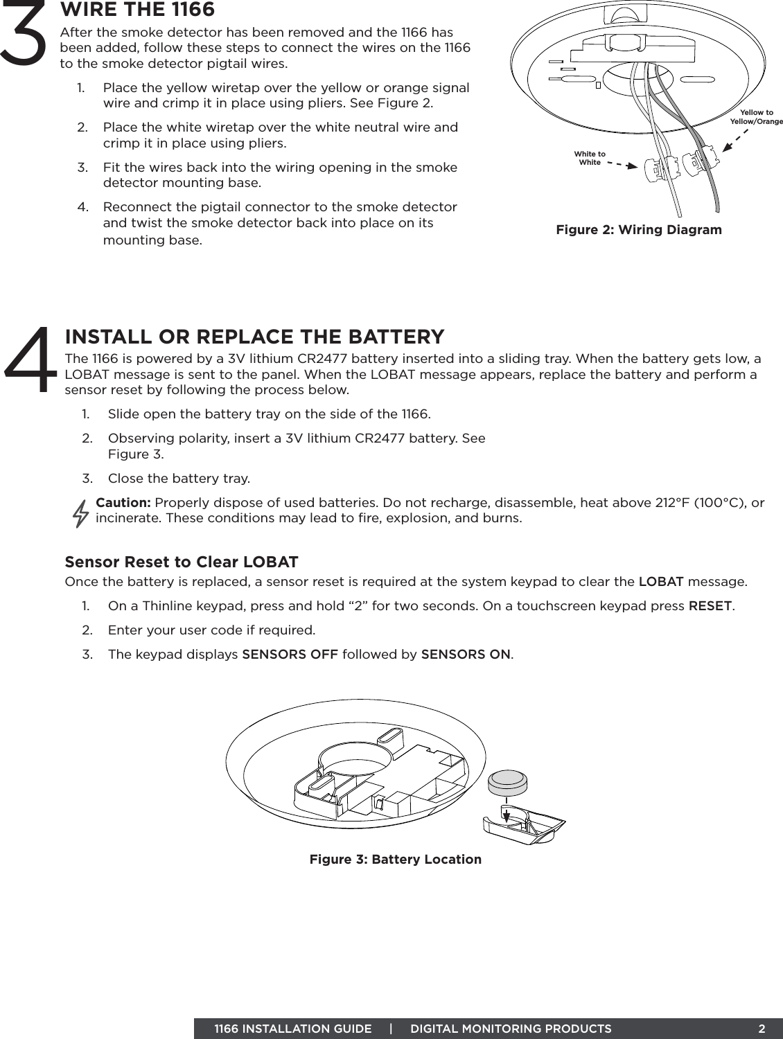 INSTALL OR REPLACE THE BATTERY4 1166 INSTALLATION GUIDE     |     DIGITAL MONITORING PRODUCTS                            2 WIRE THE 1166After the smoke detector has been removed and the 1166 has been added, follow these steps to connect the wires on the 1166 to the smoke detector pigtail wires. 1.  Place the yellow wiretap over the yellow or orange signal wire and crimp it in place using pliers. See Figure 2.2.  Place the white wiretap over the white neutral wire and crimp it in place using pliers. 3.  Fit the wires back into the wiring opening in the smoke detector mounting base.4.  Reconnect the pigtail connector to the smoke detector and twist the smoke detector back into place on its mounting base.3The 1166 is powered by a 3V lithium CR2477 battery inserted into a sliding tray. When the battery gets low, a LOBAT message is sent to the panel. When the LOBAT message appears, replace the battery and perform a sensor reset by following the process below.1.  Slide open the battery tray on the side of the 1166.2.  Observing polarity, insert a 3V lithium CR2477 battery. See  Figure 3.3.  Close the battery tray.Caution: Properly dispose of used batteries. Do not recharge, disassemble, heat above 212°F (100°C), or incinerate. These conditions may lead to ﬁre, explosion, and burns.Sensor Reset to Clear LOBATOnce the battery is replaced, a sensor reset is required at the system keypad to clear the LOBAT message.1.  On a Thinline keypad, press and hold “2” for two seconds. On a touchscreen keypad press RESET.2.  Enter your user code if required.3.  The keypad displays SENSORS OFF followed by SENSORS ON.Figure 3: Battery LocationFigure 2: Wiring DiagramWhite to WhiteYellow to  Yellow/Orange