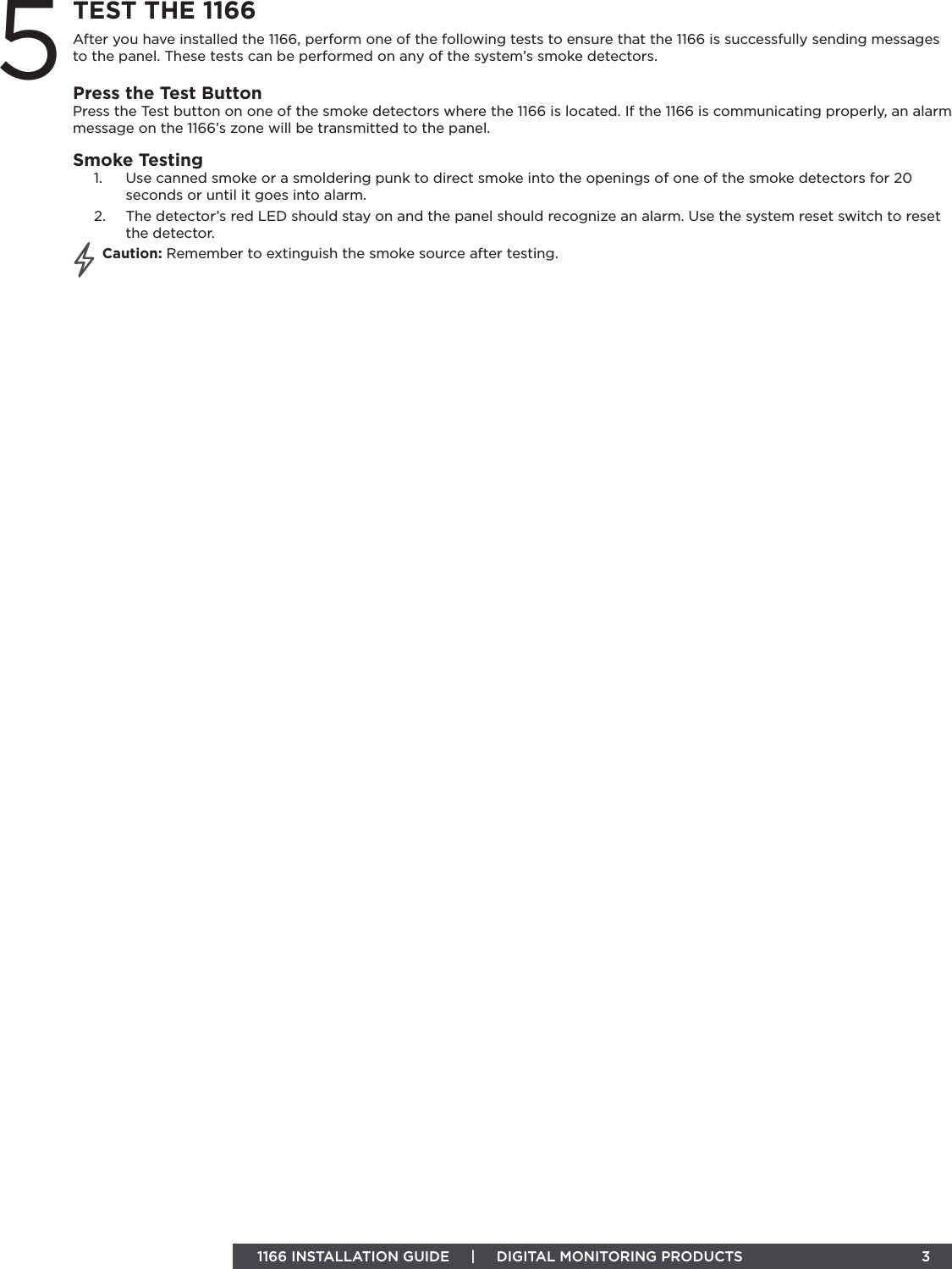 1166 INSTALLATION GUIDE     |     DIGITAL MONITORING PRODUCTS                                 3TEST THE 1166After you have installed the 1166, perform one of the following tests to ensure that the 1166 is successfully sending messages to the panel. These tests can be performed on any of the system’s smoke detectors. Press the Test ButtonPress the Test button on one of the smoke detectors where the 1166 is located. If the 1166 is communicating properly, an alarm message on the 1166’s zone will be transmitted to the panel.Smoke Testing1.  Use canned smoke or a smoldering punk to direct smoke into the openings of one of the smoke detectors for 20 seconds or until it goes into alarm.  2.  The detector’s red LED should stay on and the panel should recognize an alarm. Use the system reset switch to reset the detector. Caution: Remember to extinguish the smoke source after testing. 5