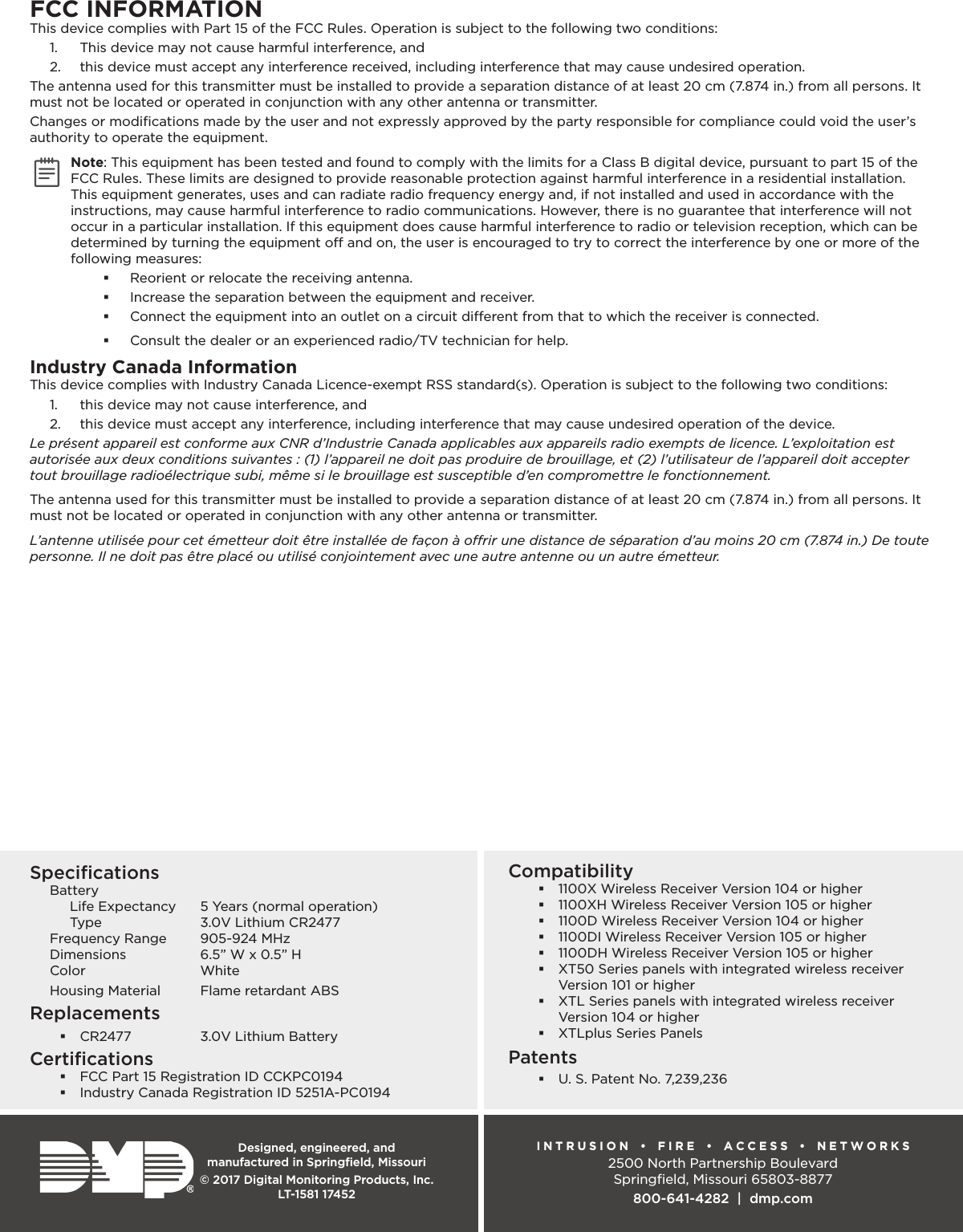 Designed, engineered, and  manufactured in Springﬁeld, MissouriINTRUSION   •   FIRE •  ACCESS •  NETWORKS2500 North Partnership BoulevardSpringﬁeld, Missouri 65803-8877800-641-4282  |  dmp.com© 2017 Digital Monitoring Products, Inc.LT-1581 17452Compatibility 1100X Wireless Receiver Version 104 or higher 1100XH Wireless Receiver Version 105 or higher 1100D Wireless Receiver Version 104 or higher 1100DI Wireless Receiver Version 105 or higher 1100DH Wireless Receiver Version 105 or higher XT50 Series panels with integrated wireless receiver Version 101 or higher XTL Series panels with integrated wireless receiver Version 104 or higher XTLplus Series PanelsPatents U. S. Patent No. 7,239,236SpeciﬁcationsBattery Life Expectancy  5 Years (normal operation) Type  3.0V Lithium CR2477Frequency Range  905-924 MHzDimensions  6.5” W x 0.5” HColor WhiteHousing Material  Flame retardant ABSReplacements CR2477  3.0V Lithium BatteryCertiﬁcations FCC Part 15 Registration ID CCKPC0194 Industry Canada Registration ID 5251A-PC0194FCC INFORMATIONThis device complies with Part 15 of the FCC Rules. Operation is subject to the following two conditions:1.  This device may not cause harmful interference, and2.  this device must accept any interference received, including interference that may cause undesired operation.The antenna used for this transmitter must be installed to provide a separation distance of at least 20 cm (7.874 in.) from all persons. It must not be located or operated in conjunction with any other antenna or transmitter.Changes or modiﬁcations made by the user and not expressly approved by the party responsible for compliance could void the user’s authority to operate the equipment.Note: This equipment has been tested and found to comply with the limits for a Class B digital device, pursuant to part 15 of the FCC Rules. These limits are designed to provide reasonable protection against harmful interference in a residential installation. This equipment generates, uses and can radiate radio frequency energy and, if not installed and used in accordance with the instructions, may cause harmful interference to radio communications. However, there is no guarantee that interference will not occur in a particular installation. If this equipment does cause harmful interference to radio or television reception, which can be determined by turning the equipment o and on, the user is encouraged to try to correct the interference by one or more of the following measures: Reorient or relocate the receiving antenna. Increase the separation between the equipment and receiver. Connect the equipment into an outlet on a circuit dierent from that to which the receiver is connected. Consult the dealer or an experienced radio/TV technician for help.Industry Canada InformationThis device complies with Industry Canada Licence-exempt RSS standard(s). Operation is subject to the following two conditions: 1.  this device may not cause interference, and 2.  this device must accept any interference, including interference that may cause undesired operation of the device.Le présent appareil est conforme aux CNR d’Industrie Canada applicables aux appareils radio exempts de licence. L’exploitation est autorisée aux deux conditions suivantes : (1) l’appareil ne doit pas produire de brouillage, et (2) l’utilisateur de l’appareil doit accepter tout brouillage radioélectrique subi, même si le brouillage est susceptible d’en compromettre le fonctionnement.The antenna used for this transmitter must be installed to provide a separation distance of at least 20 cm (7.874 in.) from all persons. It must not be located or operated in conjunction with any other antenna or transmitter. L’antenne utilisée pour cet émetteur doit être installée de façon à orir une distance de séparation d’au moins 20 cm (7.874 in.) De toute personne. Il ne doit pas être placé ou utilisé conjointement avec une autre antenne ou un autre émetteur.