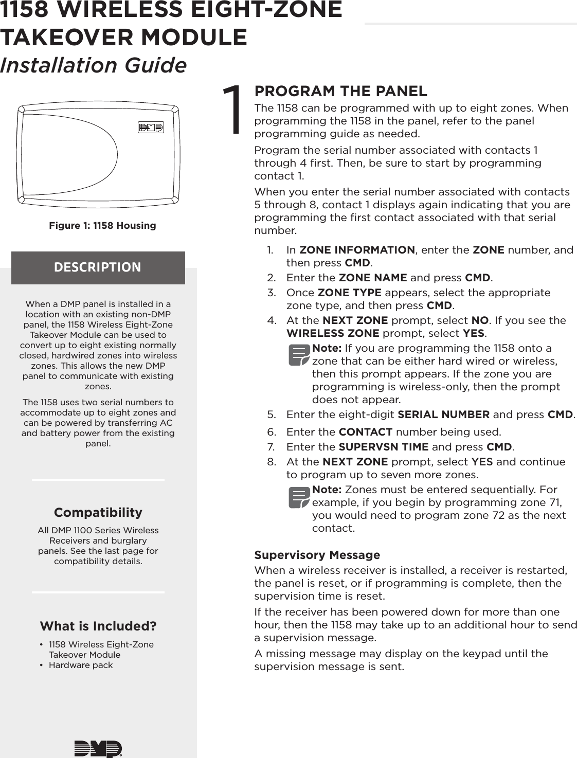 DESCRIPTION1PROGRAM THE PANELThe 1158 can be programmed with up to eight zones. When programming the 1158 in the panel, refer to the panel programming guide as needed.Program the serial number associated with contacts 1 through 4 ﬁrst. Then, be sure to start by programming contact 1.When you enter the serial number associated with contacts 5 through 8, contact 1 displays again indicating that you are programming the ﬁrst contact associated with that serial number.1.  In ZONE INFORMATION, enter the ZONE number, and then press CMD.2.  Enter the ZONE NAME and press CMD.3.  Once ZONE TYPE appears, select the appropriate zone type, and then press CMD.4.  At the NEXT ZONE prompt, select NO. If you see the WIRELESS ZONE prompt, select YES.Note: If you are programming the 1158 onto a zone that can be either hard wired or wireless, then this prompt appears. If the zone you are programming is wireless-only, then the prompt does not appear.5.  Enter the eight-digit SERIAL NUMBER and press CMD.6.  Enter the CONTACT number being used. 7.  Enter the SUPERVSN TIME and press CMD.8.  At the NEXT ZONE prompt, select YES and continue to program up to seven more zones.Note: Zones must be entered sequentially. For example, if you begin by programming zone 71, you would need to program zone 72 as the next contact.Supervisory MessageWhen a wireless receiver is installed, a receiver is restarted, the panel is reset, or if programming is complete, then the supervision time is reset. If the receiver has been powered down for more than one hour, then the 1158 may take up to an additional hour to send a supervision message. A missing message may display on the keypad until the supervision message is sent.Figure 1: 1158 HousingWhen a DMP panel is installed in a location with an existing non-DMP panel, the 1158 Wireless Eight-Zone Takeover Module can be used to convert up to eight existing normally closed, hardwired zones into wireless zones. This allows the new DMP panel to communicate with existing zones.The 1158 uses two serial numbers to accommodate up to eight zones and can be powered by transferring AC and battery power from the existing panel. CompatibilityAll DMP 1100 Series Wireless Receivers and burglary panels. See the last page for compatibility details.What is Included?•  1158 Wireless Eight-Zone Takeover Module•  Hardware pack1158 WIRELESS EIGHT-ZONE TAKEOVER MODULEInstallation Guide