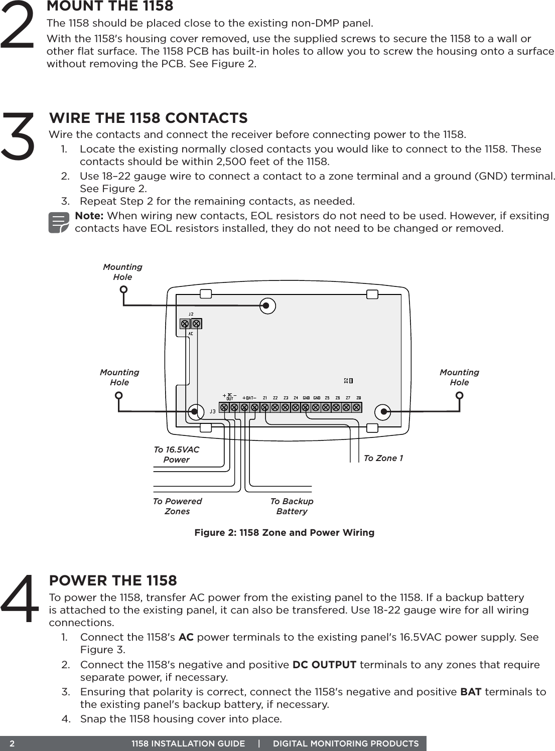  2  1158 INSTALLATION GUIDE     |     DIGITAL MONITORING PRODUCTS To power the 1158, transfer AC power from the existing panel to the 1158. If a backup battery is attached to the existing panel, it can also be transfered. Use 18-22 gauge wire for all wiring connections.1.  Connect the 1158&apos;s AC power terminals to the existing panel&apos;s 16.5VAC power supply. See Figure 3.2.  Connect the 1158&apos;s negative and positive DC OUTPUT terminals to any zones that require separate power, if necessary.3.  Ensuring that polarity is correct, connect the 1158&apos;s negative and positive BAT terminals to the existing panel&apos;s backup battery, if necessary. 4.  Snap the 1158 housing cover into place.Wire the contacts and connect the receiver before connecting power to the 1158.1.  Locate the existing normally closed contacts you would like to connect to the 1158. These contacts should be within 2,500 feet of the 1158.2.  Use 18–22 gauge wire to connect a contact to a zone terminal and a ground (GND) terminal. See Figure 2.3.  Repeat Step 2 for the remaining contacts, as needed.Note: When wiring new contacts, EOL resistors do not need to be used. However, if exsiting contacts have EOL resistors installed, they do not need to be changed or removed. 3WIRE THE 1158 CONTACTS4POWER THE 11582MOUNT THE 1158The 1158 should be placed close to the existing non-DMP panel.With the 1158&apos;s housing cover removed, use the supplied screws to secure the 1158 to a wall or other ﬂat surface. The 1158 PCB has built-in holes to allow you to screw the housing onto a surface without removing the PCB. See Figure 2.Figure 2: 1158 Zone and Power WiringTo Zone 1To Powered ZonesTo 16.5VAC PowerTo Backup BatteryMounting HoleMounting HoleMounting Hole