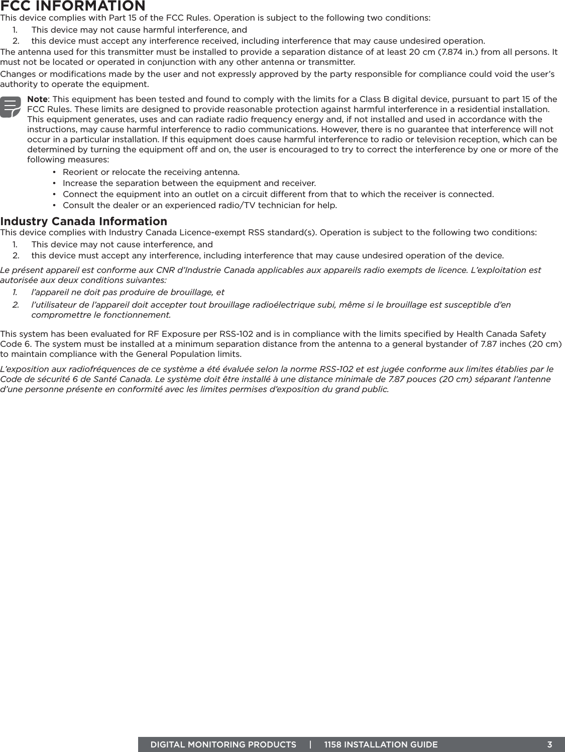 DIGITAL MONITORING PRODUCTS     |     1158 INSTALLATION GUIDE  3FCC INFORMATIONThis device complies with Part 15 of the FCC Rules. Operation is subject to the following two conditions:1.  This device may not cause harmful interference, and2.  this device must accept any interference received, including interference that may cause undesired operation.The antenna used for this transmitter must be installed to provide a separation distance of at least 20 cm (7.874 in.) from all persons. It must not be located or operated in conjunction with any other antenna or transmitter.Changes or modiﬁcations made by the user and not expressly approved by the party responsible for compliance could void the user’s authority to operate the equipment.Note: This equipment has been tested and found to comply with the limits for a Class B digital device, pursuant to part 15 of the FCC Rules. These limits are designed to provide reasonable protection against harmful interference in a residential installation. This equipment generates, uses and can radiate radio frequency energy and, if not installed and used in accordance with the instructions, may cause harmful interference to radio communications. However, there is no guarantee that interference will not occur in a particular installation. If this equipment does cause harmful interference to radio or television reception, which can be determined by turning the equipment o and on, the user is encouraged to try to correct the interference by one or more of the following measures:•  Reorient or relocate the receiving antenna.•  Increase the separation between the equipment and receiver.•  Connect the equipment into an outlet on a circuit dierent from that to which the receiver is connected.•  Consult the dealer or an experienced radio/TV technician for help.Industry Canada InformationThis device complies with Industry Canada Licence-exempt RSS standard(s). Operation is subject to the following two conditions: 1.  This device may not cause interference, and2.  this device must accept any interference, including interference that may cause undesired operation of the device.Le présent appareil est conforme aux CNR d’Industrie Canada applicables aux appareils radio exempts de licence. L’exploitation est autorisée aux deux conditions suivantes:1.  l’appareil ne doit pas produire de brouillage, et2.  l’utilisateur de l’appareil doit accepter tout brouillage radioélectrique subi, même si le brouillage est susceptible d’en compromettre le fonctionnement.This system has been evaluated for RF Exposure per RSS-102 and is in compliance with the limits speciﬁed by Health Canada Safety Code 6. The system must be installed at a minimum separation distance from the antenna to a general bystander of 7.87 inches (20 cm) to maintain compliance with the General Population limits.L’exposition aux radiofréquences de ce système a été évaluée selon la norme RSS-102 et est jugée conforme aux limites établies par le Code de sécurité 6 de Santé Canada. Le système doit être installé à une distance minimale de 7.87 pouces (20 cm) séparant l’antenne d’une personne présente en conformité avec les limites permises d’exposition du grand public.