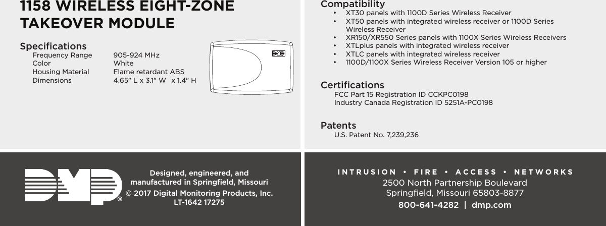 Designed, engineered, and  manufactured in Springﬁeld, MissouriINTRUSION  •  FIRE  •  ACCESS  •  NETWORKS2500 North Partnership BoulevardSpringﬁeld, Missouri 65803-8877800-641-4282  |  dmp.com© 2017 Digital Monitoring Products, Inc.LT-1642 17275SpeciﬁcationsFrequency Range  905-924 MHzColor WhiteHousing Material  Flame retardant ABSDimensions  4.65&quot; L x 3.1&quot; W  x 1.4&quot; HCompatibility•  XT30 panels with 1100D Series Wireless Receiver•  XT50 panels with integrated wireless receiver or 1100D Series  Wireless Receiver•  XR150/XR550 Series panels with 1100X Series Wireless Receivers•  XTLplus panels with integrated wireless receiver•  XTLC panels with integrated wireless receiver•  1100D/1100X Series Wireless Receiver Version 105 or higherCertiﬁcations  FCC Part 15 Registration ID CCKPC0198  Industry Canada Registration ID 5251A-PC0198Patents  U.S. Patent No. 7,239,2361158 WIRELESS EIGHT-ZONETAKEOVER MODULE