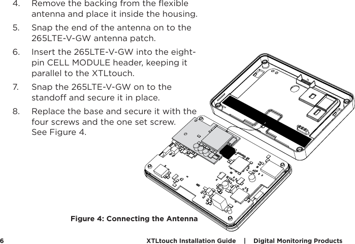 XTLtouch Installation Guide    |    Digital Monitoring Products  64.  Remove the backing from the ﬂexible antenna and place it inside the housing.  5.  Snap the end of the antenna on to the 265LTE-V-GW antenna patch. 6.  Insert the 265LTE-V-GW into the eight-pin CELL MODULE header, keeping it parallel to the XTLtouch. 7.  Snap the 265LTE-V-GW on to the stando and secure it in place. 8.  Replace the base and secure it with the four screws and the one set screw.  See Figure 4.Figure 4: Connecting the Antenna