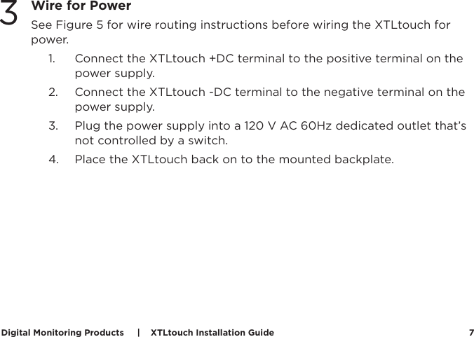 Digital Monitoring Products     |    XTLtouch Installation Guide 7Wire for PowerSee Figure 5 for wire routing instructions before wiring the XTLtouch for power. 1.  Connect the XTLtouch +DC terminal to the positive terminal on the power supply. 2.  Connect the XTLtouch -DC terminal to the negative terminal on the power supply. 3.  Plug the power supply into a 120 V AC 60Hz dedicated outlet that’s not controlled by a switch. 4.  Place the XTLtouch back on to the mounted backplate. 3