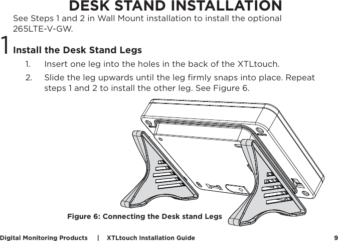 Digital Monitoring Products     |    XTLtouch Installation Guide 9DESK STAND INSTALLATIONSee Steps 1 and 2 in Wall Mount installation to install the optional  265LTE-V-GW.  Install the Desk Stand Legs1.  Insert one leg into the holes in the back of the XTLtouch. 2.  Slide the leg upwards until the leg ﬁrmly snaps into place. Repeat steps 1 and 2 to install the other leg. See Figure 6.1Figure 6: Connecting the Desk stand Legs 