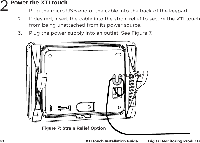 XTLtouch Installation Guide    |    Digital Monitoring Products  10Power the XTLtouch1.  Plug the micro USB end of the cable into the back of the keypad. 2.  If desired, insert the cable into the strain relief to secure the XTLtouch from being unattached from its power source.  3.  Plug the power supply into an outlet. See Figure 7. 2Figure 7: Strain Relief OptionStrain Relief