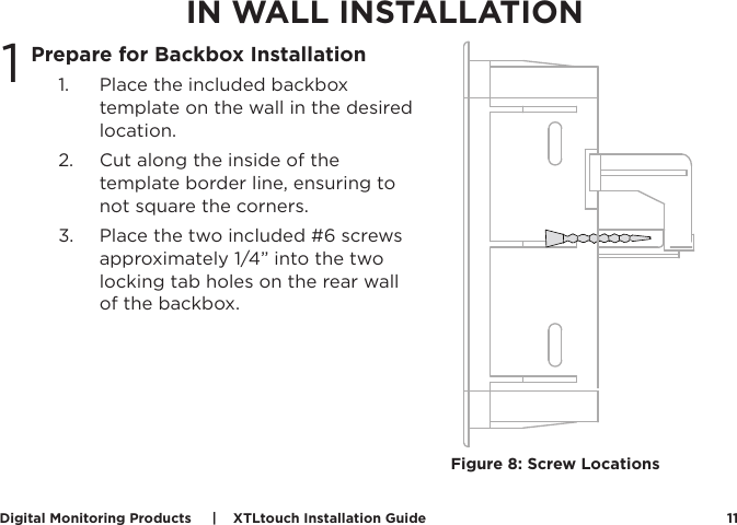 Digital Monitoring Products     |    XTLtouch Installation Guide 11IN WALL INSTALLATIONPrepare for Backbox Installation1.  Place the included backbox template on the wall in the desired location.2.  Cut along the inside of the template border line, ensuring to not square the corners.3.  Place the two included #6 screws approximately 1/4” into the two locking tab holes on the rear wall of the backbox. 1Figure 8: Screw Locations