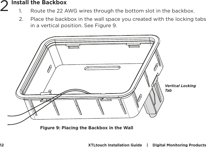 XTLtouch Installation Guide    |    Digital Monitoring Products  122Install the Backbox1.  Route the 22 AWG wires through the bottom slot in the backbox. 2.  Place the backbox in the wall space you created with the locking tabs in a vertical position. See Figure 9.Vertical Locking TabFigure 9: Placing the Backbox in the Wall