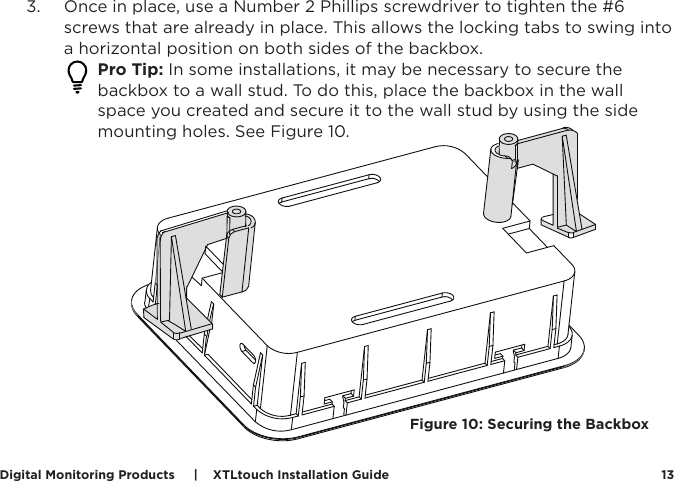 Digital Monitoring Products     |    XTLtouch Installation Guide 133.  Once in place, use a Number 2 Phillips screwdriver to tighten the #6 screws that are already in place. This allows the locking tabs to swing into a horizontal position on both sides of the backbox.  Pro Tip: In some installations, it may be necessary to secure the backbox to a wall stud. To do this, place the backbox in the wall space you created and secure it to the wall stud by using the side mounting holes. See Figure 10.  Figure 10: Securing the Backbox