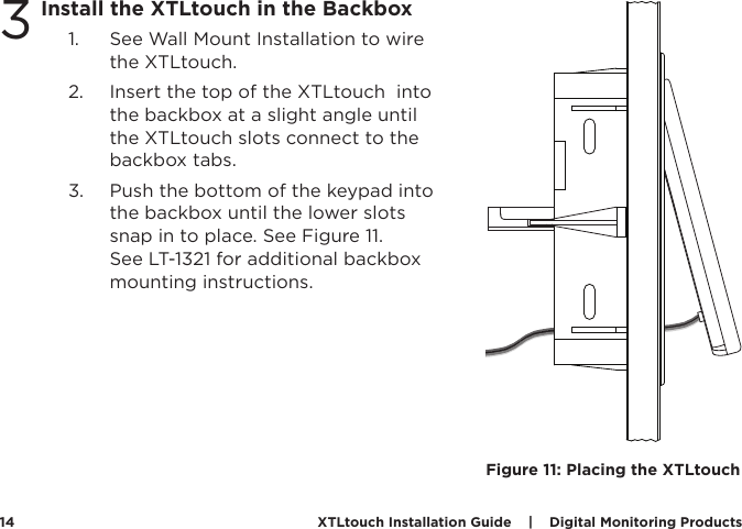 XTLtouch Installation Guide    |    Digital Monitoring Products  143Install the XTLtouch in the Backbox1.  See Wall Mount Installation to wire the XTLtouch. 2.  Insert the top of the XTLtouch  into the backbox at a slight angle until the XTLtouch slots connect to the backbox tabs. 3.  Push the bottom of the keypad into the backbox until the lower slots snap in to place. See Figure 11.  See LT-1321 for additional backbox mounting instructions. Figure 11: Placing the XTLtouch