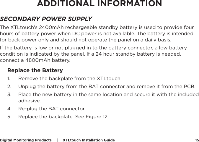 Digital Monitoring Products     |    XTLtouch Installation Guide 15ADDITIONAL INFORMATIONSECONDARY POWER SUPPLYThe XTLtouch’s 2400mAh rechargeable standby battery is used to provide four hours of battery power when DC power is not available. The battery is intended for back power only and should not operate the panel on a daily basis. If the battery is low or not plugged in to the battery connector, a low battery condition is indicated by the panel. If a 24 hour standby battery is needed, connect a 4800mAh battery. Replace the Battery 1.  Remove the backplate from the XTLtouch.2.  Unplug the battery from the BAT connector and remove it from the PCB.3.  Place the new battery in the same location and secure it with the included adhesive. 4.  Re-plug the BAT connector.5.  Replace the backplate. See Figure 12. Figure 11: Placing the XTLtouch