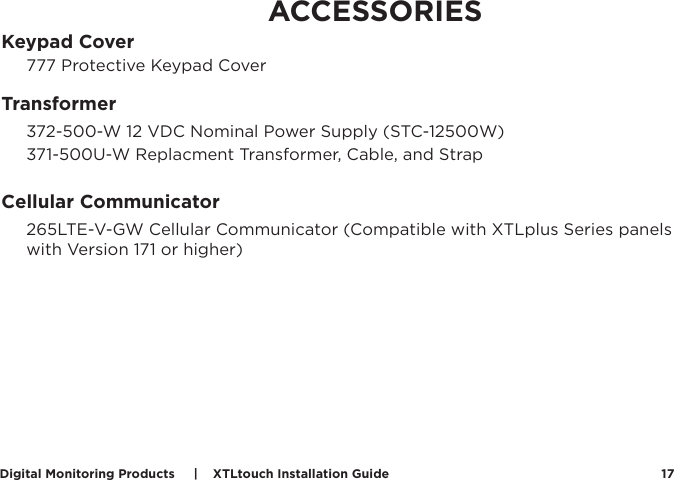 Digital Monitoring Products     |    XTLtouch Installation Guide 17ACCESSORIESKeypad Cover777 Protective Keypad CoverTransformer 372-500-W 12 VDC Nominal Power Supply (STC-12500W)371-500U-W Replacment Transformer, Cable, and StrapCellular Communicator 265LTE-V-GW Cellular Communicator (Compatible with XTLplus Series panels with Version 171 or higher)