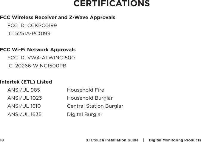 XTLtouch Installation Guide    |    Digital Monitoring Products  18FCC Wireless Receiver and Z-Wave ApprovalsFCC ID: CCKPC0199IC: 5251A-PC0199FCC Wi-Fi Network ApprovalsFCC ID: VW4-ATWINC1500IC: 20266-WINC1500PBIntertek (ETL) ListedANSI/UL 985    Household FireANSI/UL 1023    Household BurglarANSI/UL 1610    Central Station BurglarANSI/UL 1635    Digital BurglarCERTIFICATIONS