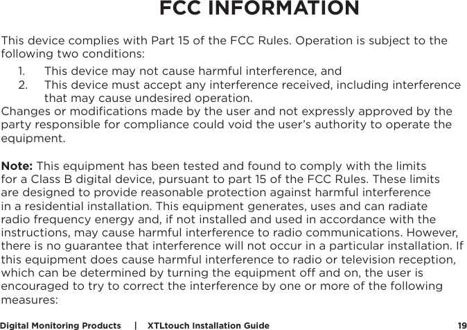 Digital Monitoring Products     |    XTLtouch Installation Guide 19CERTIFICATIONSThis device complies with Part 15 of the FCC Rules. Operation is subject to the following two conditions:1.  This device may not cause harmful interference, and2.  This device must accept any interference received, including interference that may cause undesired operation.Changes or modiﬁcations made by the user and not expressly approved by the party responsible for compliance could void the user’s authority to operate the equipment.Note: This equipment has been tested and found to comply with the limits for a Class B digital device, pursuant to part 15 of the FCC Rules. These limits are designed to provide reasonable protection against harmful interference in a residential installation. This equipment generates, uses and can radiate radio frequency energy and, if not installed and used in accordance with the instructions, may cause harmful interference to radio communications. However, there is no guarantee that interference will not occur in a particular installation. If this equipment does cause harmful interference to radio or television reception, which can be determined by turning the equipment o and on, the user is encouraged to try to correct the interference by one or more of the following measures:FCC INFORMATION