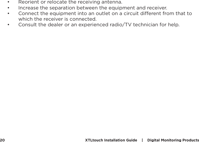 XTLtouch Installation Guide    |    Digital Monitoring Products  20•  Reorient or relocate the receiving antenna.•  Increase the separation between the equipment and receiver.•  Connect the equipment into an outlet on a circuit dierent from that to which the receiver is connected.•  Consult the dealer or an experienced radio/TV technician for help.