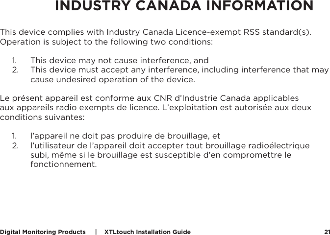 Digital Monitoring Products     |    XTLtouch Installation Guide 21This device complies with Industry Canada Licence-exempt RSS standard(s). Operation is subject to the following two conditions: 1.  This device may not cause interference, and 2.  This device must accept any interference, including interference that may cause undesired operation of the device.Le présent appareil est conforme aux CNR d’Industrie Canada applicables aux appareils radio exempts de licence. L’exploitation est autorisée aux deux conditions suivantes:1.  l’appareil ne doit pas produire de brouillage, et 2.  l’utilisateur de l’appareil doit accepter tout brouillage radioélectrique subi, même si le brouillage est susceptible d’en compromettre le fonctionnement.INDUSTRY CANADA INFORMATION