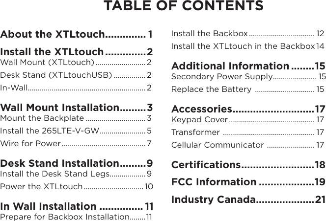 TABLE OF CONTENTSAbout the XTLtouch .............. 1Install the XTLtouch ..............2Wall Mount (XTLtouch) ......................... 2Desk Stand (XTLtouchUSB) ................ 2In-Wall........................................................... 2Wall Mount Installation .........3Mount the Backplate ..............................3Install the 265LTE-V-GW ....................... 5Wire for Power .......................................... 7Desk Stand Installation .........9Install the Desk Stand Legs ..................9Power the XTLtouch .............................. 10In Wall Installation ............... 11Prepare for Backbox Installation........11Install the Backbox ................................. 12Install the XTLtouch in the Backbox 14Additional Information ........15Secondary Power Supply...................... 15Replace the Battery  .............................. 15Accessories ............................ 17Keypad Cover ........................................... 17Transformer  .............................................. 17Cellular Communicator  ........................ 17Certiﬁcations ......................... 18FCC Information ...................19Industry Canada....................21