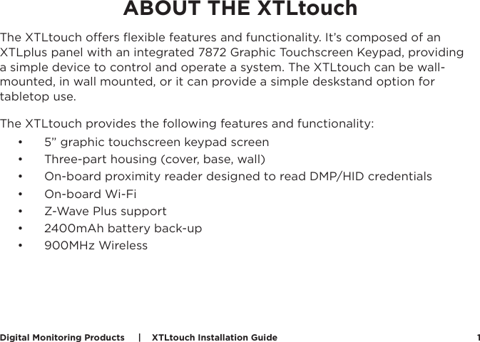 Digital Monitoring Products     |    XTLtouch Installation Guide 1ABOUT THE XTLtouchThe XTLtouch oers ﬂexible features and functionality. It’s composed of an XTLplus panel with an integrated 7872 Graphic Touchscreen Keypad, providing a simple device to control and operate a system. The XTLtouch can be wall-mounted, in wall mounted, or it can provide a simple deskstand option for tabletop use. The XTLtouch provides the following features and functionality:  •  5” graphic touchscreen keypad screen•  Three-part housing (cover, base, wall)•  On-board proximity reader designed to read DMP/HID credentials•  On-board Wi-Fi•  Z-Wave Plus support•  2400mAh battery back-up•  900MHz Wireless