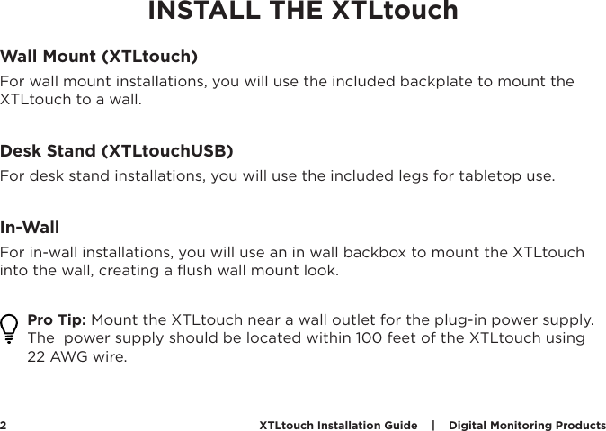 XTLtouch Installation Guide    |    Digital Monitoring Products  2INSTALL THE XTLtouchWall Mount (XTLtouch)For wall mount installations, you will use the included backplate to mount the XTLtouch to a wall. Desk Stand (XTLtouchUSB)For desk stand installations, you will use the included legs for tabletop use.In-WallFor in-wall installations, you will use an in wall backbox to mount the XTLtouch into the wall, creating a ﬂush wall mount look. Pro Tip: Mount the XTLtouch near a wall outlet for the plug-in power supply. The  power supply should be located within 100 feet of the XTLtouch using 22 AWG wire. 