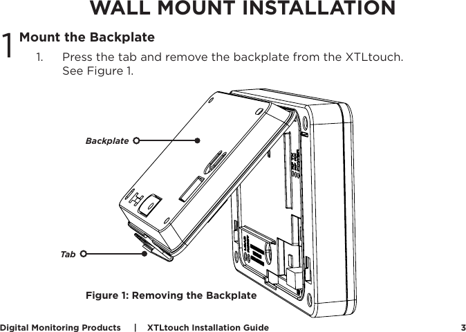 Digital Monitoring Products     |    XTLtouch Installation Guide 3WALL MOUNT INSTALLATIONMount the Backplate1.  Press the tab and remove the backplate from the XTLtouch.  See Figure 1.1Figure 1: Removing the BackplateBackplateTab