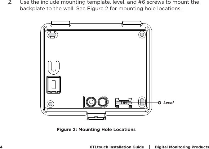 XTLtouch Installation Guide    |    Digital Monitoring Products  42.  Use the include mounting template, level, and #6 screws to mount the backplate to the wall. See Figure 2 for mounting hole locations.  Figure 2: Mounting Hole LocationsLevel